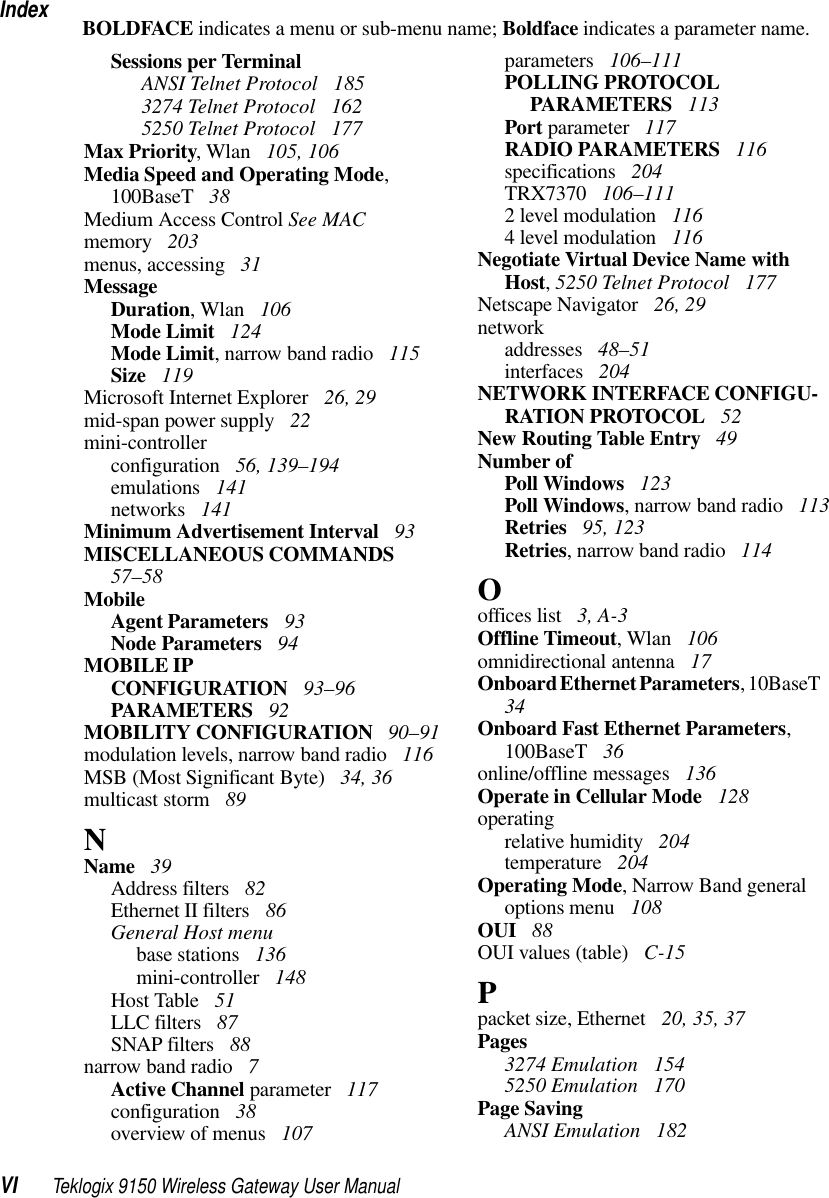 IndexVI Teklogix 9150 Wireless Gateway User ManualBOLDFACE indicates a menu or sub-menu name; Boldface indicates a parameter name.Sessions per Terminal ANSI Telnet Protocol  185 3274 Telnet Protocol  162 5250 Telnet Protocol  177Max Priority, Wlan  105, 106Media Speed and Operating Mode, 100BaseT  38Medium Access Control See MACmemory  203menus, accessing  31MessageDuration, Wlan  106Mode Limit  124Mode Limit, narrow band radio  115Size  119Microsoft Internet Explorer  26, 29mid-span power supply  22mini-controllerconfiguration  56, 139–194emulations  141networks  141Minimum Advertisement Interval  93MISCELLANEOUS COMMANDS  57–58MobileAgent Parameters  93Node Parameters  94MOBILE IPCONFIGURATION  93–96PARAMETERS  92MOBILITY CONFIGURATION  90–91modulation levels, narrow band radio  116MSB (Most Significant Byte)  34, 36multicast storm  89NName  39Address filters  82Ethernet II filters  86General Host menubase stations  136mini-controller  148Host Table  51LLC filters  87SNAP filters  88narrow band radio  7Active Channel parameter  117configuration  38overview of menus  107parameters  106–111POLLING PROTOCOL PARAMETERS  113Port parameter  117RADIO PARAMETERS  116specifications  204TRX7370  106–1112 level modulation  1164 level modulation  116Negotiate Virtual Device Name with Host, 5250 Telnet Protocol  177Netscape Navigator  26, 29networkaddresses  48–51interfaces  204NETWORK INTERFACE CONFIGU-RATION PROTOCOL  52New Routing Table Entry  49Number ofPoll Windows  123Poll Windows, narrow band radio  113Retries  95, 123Retries, narrow band radio  114Ooffices list  3, A-3Offline Timeout, Wlan  106omnidirectional antenna  17Onboard Ethernet Parameters, 10BaseT  34Onboard Fast Ethernet Parameters, 100BaseT  36online/offline messages  136Operate in Cellular Mode  128operatingrelative humidity  204temperature  204Operating Mode, Narrow Band general options menu  108OUI  88OUI values (table)  C-15Ppacket size, Ethernet  20, 35, 37Pages3274 Emulation  1545250 Emulation  170Page SavingANSI Emulation  182