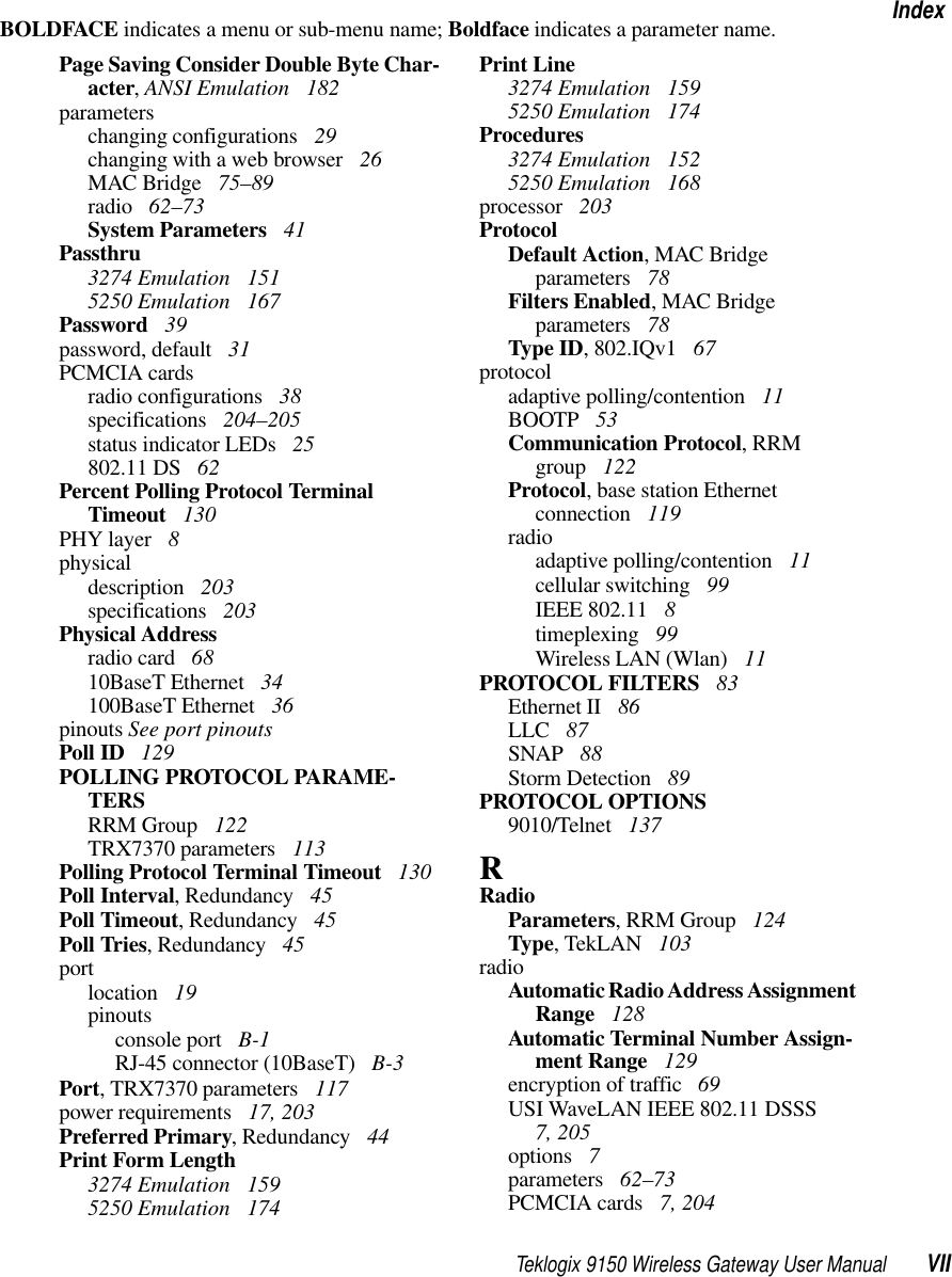 Teklogix 9150 Wireless Gateway User Manual VIIIndexBOLDFACE indicates a menu or sub-menu name; Boldface indicates a parameter name.Page Saving Consider Double Byte Char-acter, ANSI Emulation  182parameterschanging configurations  29changing with a web browser  26MAC Bridge  75–89radio  62–73System Parameters  41Passthru3274 Emulation  1515250 Emulation  167Password  39password, default  31PCMCIA cardsradio configurations  38specifications  204–205status indicator LEDs  25802.11 DS  62Percent Polling Protocol Terminal Timeout  130PHY layer  8physicaldescription  203specifications  203Physical Addressradio card  6810BaseT Ethernet  34100BaseT Ethernet  36pinouts See port pinoutsPoll ID  129POLLING PROTOCOL PARAME-TERSRRM Group  122TRX7370 parameters  113Polling Protocol Terminal Timeout  130Poll Interval, Redundancy  45Poll Timeout, Redundancy  45Poll Tries, Redundancy  45portlocation  19pinoutsconsole port  B-1RJ-45 connector (10BaseT)  B-3Port, TRX7370 parameters  117power requirements  17, 203Preferred Primary, Redundancy  44Print Form Length3274 Emulation  1595250 Emulation  174Print Line3274 Emulation  1595250 Emulation  174Procedures3274 Emulation  1525250 Emulation  168processor  203ProtocolDefault Action, MAC Bridge parameters  78Filters Enabled, MAC Bridge parameters  78Type ID, 802.IQv1  67protocoladaptive polling/contention  11BOOTP  53Communication Protocol, RRM group  122Protocol, base station Ethernet connection  119radioadaptive polling/contention  11cellular switching  99IEEE 802.11  8timeplexing  99Wireless LAN (Wlan)  11PROTOCOL FILTERS  83Ethernet II  86LLC  87SNAP  88Storm Detection  89PROTOCOL OPTIONS9010/Telnet  137RRadioParameters, RRM Group  124Type, TekLAN  103radioAutomatic Radio Address Assignment Range  128Automatic Terminal Number Assign-ment Range  129encryption of traffic  69USI WaveLAN IEEE 802.11 DSSS 7, 205options  7parameters  62–73PCMCIA cards  7, 204