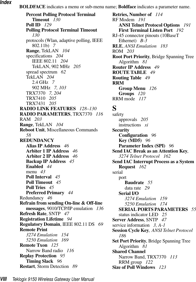 IndexVIII Teklogix 9150 Wireless Gateway User ManualBOLDFACE indicates a menu or sub-menu name; Boldface indicates a parameter name.Percent Polling Protocol Terminal Timeout  130Poll ID  129Polling Protocol Terminal Timeout  130protocols (Wlan, adaptive polling, IEEE 802.11b)  7Range, TekLAN  104specifications  204IEEE 802.11  204TekLAN, 902 MHz  205spread spectrum  62TekLAN  2042.4 GHz  7902 MHz  7, 103TRX7370  7, 204TRX7410  205TRX7431  205RADIO LINK FEATURES  128–130RADIO PARAMETERS, TRX7370  116RAM  203Range, TekLAN  104Reboot Unit, Miscellaneous Commands  58REDUNDANCYAlias IP Address  46Arbiter 1 IP Address  46Arbiter 2 IP Address  46Backup IP Address  45Enabled  44menu  43Poll Interval  45Poll Timeout  45Poll Tries  45Preferred Primary  44Redundancy  46Refrain from sending On-line &amp; Off-line messages, 9010/TCP/IP emulation  136Refresh Rate, SNTP  47Registration Lifetime  94Regulatory Domain, IEEE 802.11 DS  69Remote Print3274 Emulation  1545250 Emulation  169Remote Txon  125Narrow Band radio  116Replay Protection  95Timing Slack  96Restart, Storm Detection  89Retries, Number of  114RF Modem  191ANSI Telnet Protocol Options  191First Terminal Listen Port  192RJ-45 connector pinouts (10BaseT Ethernet)  B-3RLE, ANSI Emulation  183ROM  203Root Port Priority, Bridge Spanning Tree Algorithm  81Router IP Address  49ROUTE TABLE  49Routing Table  49RRMGroup Menu  126Groups  120RRM mode  117Ssafetyapprovals  205instructions  xiSecurityConfiguration  96Key (MD5)  96Parameter Index (SPI)  96Send IAC Break as an Attention Key, 3274 Telnet Protocol  162Send IAC Interrupt Process as a System Request  162serialportBaudrate  55data rate  29Serial I/O3274 Emulation  1595250 Emulation  174SERIAL PORTS PARAMETERS  55status indicator LED  25Server Address, SNTP  47service information  3, A-1Session Cycle Key,  ANSI Telnet Protocol  186Set Port Priority, Bridge Spanning Tree Algorithm  81Shared ChannelNarrow Band, TRX7370  113RRM group  122Size of Poll Windows  123