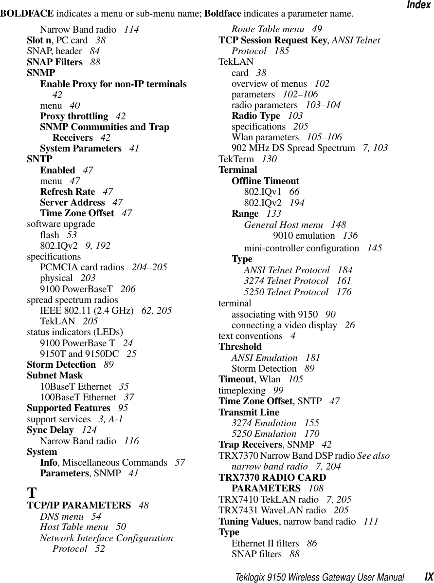 Teklogix 9150 Wireless Gateway User Manual IXIndexBOLDFACE indicates a menu or sub-menu name; Boldface indicates a parameter name.Narrow Band radio  114Slot n, PC card  38SNAP, header  84SNAP Filters  88SNMPEnable Proxy for non-IP terminals  42menu  40Proxy throttling  42SNMP Communities and Trap Receivers  42System Parameters  41SNTPEnabled  47menu  47Refresh Rate  47Server Address  47Time Zone Offset  47software upgradeflash  53802.IQv2  9, 192specificationsPCMCIA card radios  204–205physical  2039100 PowerBaseT  206spread spectrum radiosIEEE 802.11 (2.4 GHz)  62, 205TekLAN  205status indicators (LEDs)9100 PowerBase T  249150T and 9150DC  25Storm Detection  89Subnet Mask10BaseT Ethernet  35100BaseT Ethernet  37Supported Features  95support services  3, A-1Sync Delay  124Narrow Band radio  116SystemInfo, Miscellaneous Commands  57Parameters, SNMP  41TTCP/IP PARAMETERS  48DNS menu  54Host Table menu  50Network Interface Configuration Protocol  52Route Table menu  49TCP Session Request Key, ANSI Telnet Protocol  185TekLANcard  38overview of menus  102parameters  102–106radio parameters  103–104Radio Type  103specifications  205Wlan parameters  105–106902 MHz DS Spread Spectrum  7, 103TekTerm  130TerminalOffline Timeout802.IQv1  66802.IQv2  194Range  133General Host menu  1489010 emulation  136mini-controller configuration  145TypeANSI Telnet Protocol  1843274 Telnet Protocol  1615250 Telnet Protocol  176terminalassociating with 9150  90connecting a video display  26text conventions  4ThresholdANSI Emulation  181Storm Detection  89Timeout, Wlan  105timeplexing  99Time Zone Offset, SNTP  47Transmit Line3274 Emulation  1555250 Emulation  170Trap Receivers, SNMP  42TRX7370 Narrow Band DSP radio See also narrow band radio  7, 204TRX7370 RADIO CARD PARAMETERS  108TRX7410 TekLAN radio  7, 205TRX7431 WaveLAN radio  205Tuning Values, narrow band radio  111TypeEthernet II filters  86SNAP filters  88