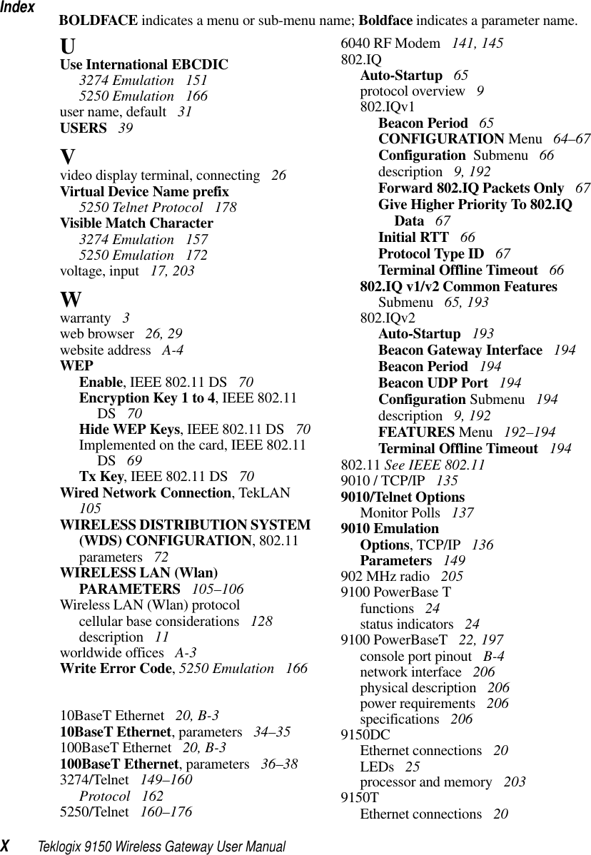 IndexXTeklogix 9150 Wireless Gateway User ManualBOLDFACE indicates a menu or sub-menu name; Boldface indicates a parameter name.UUse International EBCDIC3274 Emulation  1515250 Emulation  166user name, default  31USERS  39Vvideo display terminal, connecting  26Virtual Device Name prefix5250 Telnet Protocol  178Visible Match Character3274 Emulation  1575250 Emulation  172voltage, input  17, 203Wwarranty  3web browser  26, 29website address  A-4WEPEnable, IEEE 802.11 DS  70Encryption Key 1 to 4, IEEE 802.11 DS  70Hide WEP Keys, IEEE 802.11 DS  70Implemented on the card, IEEE 802.11 DS  69Tx Key, IEEE 802.11 DS  70Wired Network Connection, TekLAN  105WIRELESS DISTRIBUTION SYSTEM (WDS) CONFIGURATION, 802.11 parameters  72WIRELESS LAN (Wlan) PARAMETERS  105–106Wireless LAN (Wlan) protocolcellular base considerations  128description  11worldwide offices  A-3Write Error Code, 5250 Emulation  16610BaseT Ethernet  20, B-310BaseT Ethernet, parameters  34–35100BaseT Ethernet  20, B-3100BaseT Ethernet, parameters  36–383274/Telnet  149–160Protocol  1625250/Telnet  160–1766040 RF Modem  141, 145802.IQAuto-Startup  65protocol overview  9802.IQv1Beacon Period  65CONFIGURATION Menu  64–67Configuration  Submenu  66description  9, 192Forward 802.IQ Packets Only  67Give Higher Priority To 802.IQ Data  67Initial RTT  66Protocol Type ID  67Terminal Offline Timeout  66802.IQ v1/v2 Common Features Submenu  65, 193802.IQv2Auto-Startup  193Beacon Gateway Interface  194Beacon Period  194Beacon UDP Port  194Configuration Submenu  194description  9, 192FEATURES Menu  192–194Terminal Offline Timeout  194802.11 See IEEE 802.119010 / TCP/IP  1359010/Telnet OptionsMonitor Polls  1379010 EmulationOptions, TCP/IP  136Parameters  149902 MHz radio  2059100 PowerBase Tfunctions  24status indicators  249100 PowerBaseT  22, 197console port pinout  B-4network interface  206physical description  206power requirements  206specifications  2069150DCEthernet connections  20LEDs  25processor and memory  2039150TEthernet connections  20