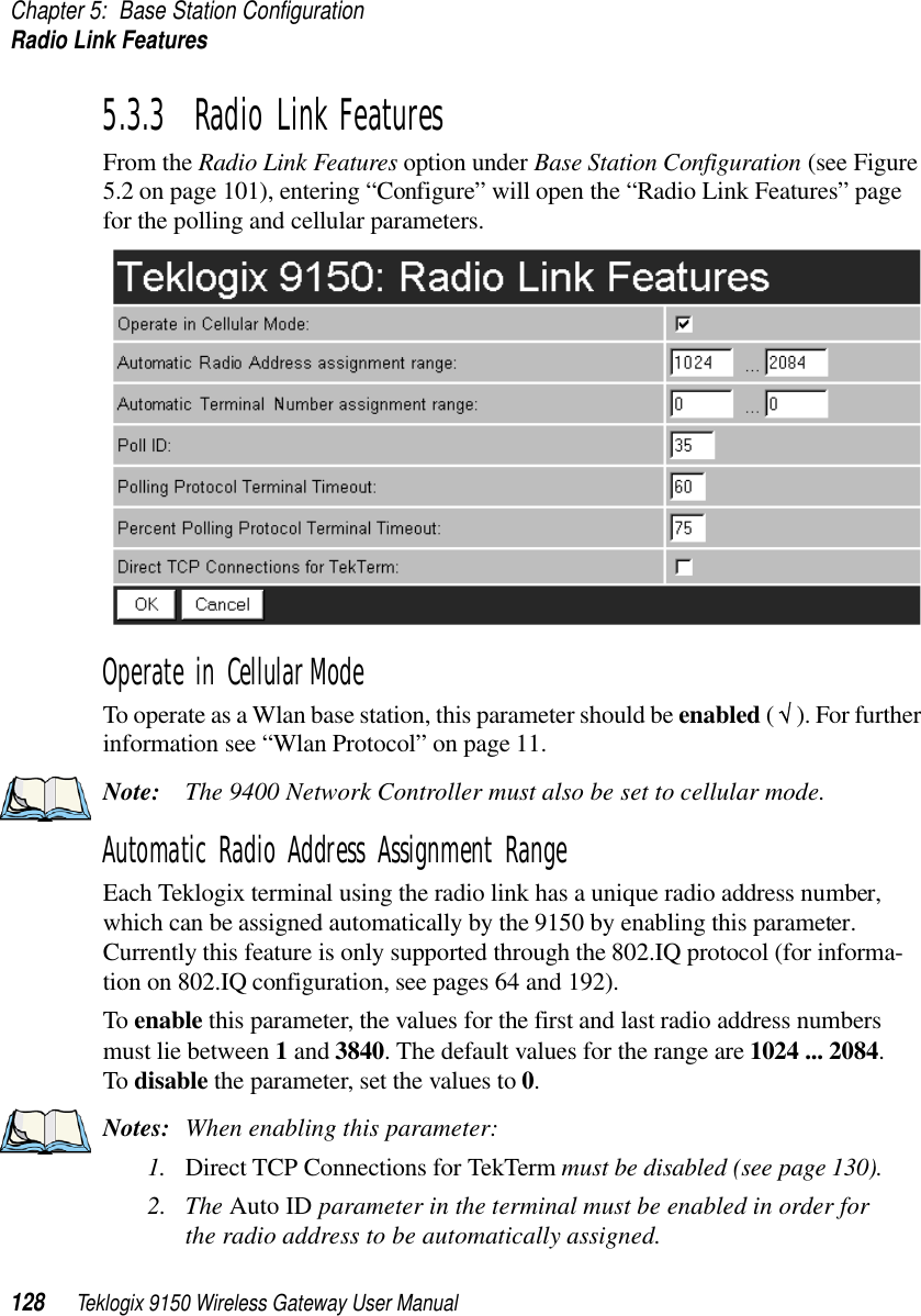 Chapter 5: Base Station ConfigurationRadio Link Features128 Teklogix 9150 Wireless Gateway User Manual5.3.3  Radio Link FeaturesFrom the Radio Link Features option under Base Station Configuration (see Figure 5.2 on page 101), entering “Configure” will open the “Radio Link Features” page for the polling and cellular parameters.Operate in Cellular ModeTo operate as a Wlan base station, this parameter should be enabled ( √ ). For further information see “Wlan Protocol” on page 11.Note: The 9400 Network Controller must also be set to cellular mode.Automatic Radio Address Assignment RangeEach Teklogix terminal using the radio link has a unique radio address number, which can be assigned automatically by the 9150 by enabling this parameter. Currently this feature is only supported through the 802.IQ protocol (for informa-tion on 802.IQ configuration, see pages 64 and 192).To enable this parameter, the values for the first and last radio address numbers must lie between 1 and 3840. The default values for the range are 1024 ... 2084. To disable the parameter, set the values to 0.Notes: When enabling this parameter:1. Direct TCP Connections for TekTerm must be disabled (see page 130).2. The Auto ID parameter in the terminal must be enabled in order for the radio address to be automatically assigned.