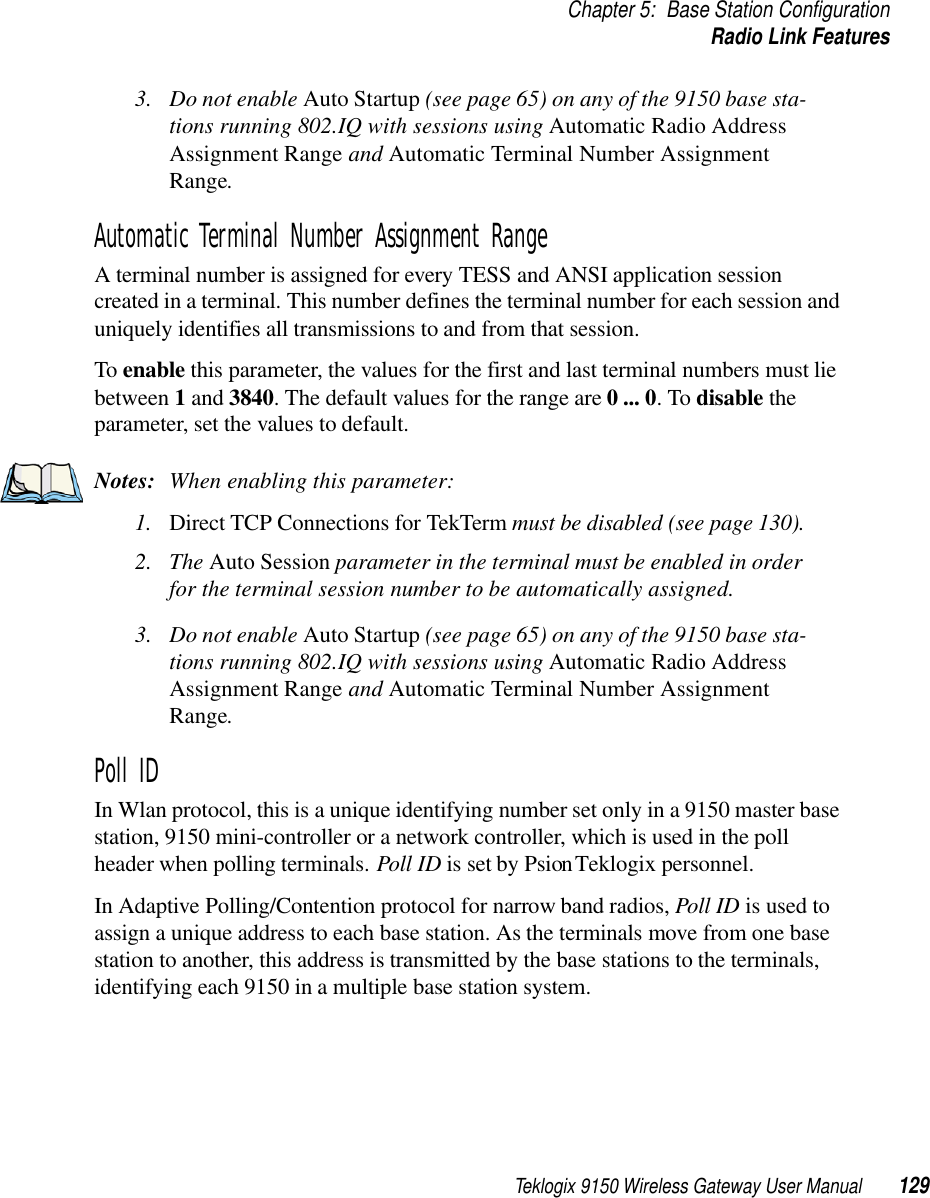 Teklogix 9150 Wireless Gateway User Manual 129Chapter 5: Base Station ConfigurationRadio Link Features3. Do not enable Auto Startup (see page 65) on any of the 9150 base sta-tions running 802.IQ with sessions using Automatic Radio Address Assignment Range and Automatic Terminal Number Assignment Range. Automatic Terminal Number Assignment RangeA terminal number is assigned for every TESS and ANSI application session created in a terminal. This number defines the terminal number for each session and uniquely identifies all transmissions to and from that session.To enable this parameter, the values for the first and last terminal numbers must lie between 1 and 3840. The default values for the range are 0 ... 0. To disable the parameter, set the values to default.Notes: When enabling this parameter:1. Direct TCP Connections for TekTerm must be disabled (see page 130).2. The Auto Session parameter in the terminal must be enabled in order for the terminal session number to be automatically assigned.3. Do not enable Auto Startup (see page 65) on any of the 9150 base sta-tions running 802.IQ with sessions using Automatic Radio Address Assignment Range and Automatic Terminal Number Assignment Range. Poll ID In Wlan protocol, this is a unique identifying number set only in a 9150 master base station, 9150 mini-controller or a network controller, which is used in the poll header when polling terminals. Poll ID is set by Psion Teklogix personnel. In Adaptive Polling/Contention protocol for narrow band radios, Poll ID is used to assign a unique address to each base station. As the terminals move from one base station to another, this address is transmitted by the base stations to the terminals, identifying each 9150 in a multiple base station system.