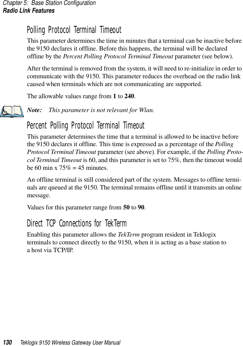 Chapter 5: Base Station ConfigurationRadio Link Features130 Teklogix 9150 Wireless Gateway User ManualPolling Protocol Terminal Timeout This parameter determines the time in minutes that a terminal can be inactive before the 9150 declares it offline. Before this happens, the terminal will be declared offline by the Percent Polling Protocol Terminal Timeout parameter (see below). After the terminal is removed from the system, it will need to re-initialize in order to communicate with the 9150. This parameter reduces the overhead on the radio link caused when terminals which are not communicating are supported. The allowable values range from 1 to 240. Note: This parameter is not relevant for Wlan.Percent Polling Protocol Terminal Timeout This parameter determines the time that a terminal is allowed to be inactive before the 9150 declares it offline. This time is expressed as a percentage of the Polling Protocol Terminal Timeout parameter (see above). For example, if the Polling Proto-col Terminal Timeout is 60, and this parameter is set to 75%, then the timeout would be 60 min x 75% = 45 minutes. An offline terminal is still considered part of the system. Messages to offline termi-nals are queued at the 9150. The terminal remains offline until it transmits an online message. Values for this parameter range from 50 to 90.Direct TCP Connections for TekTermEnabling this parameter allows the TekTerm program resident in Teklogix terminals to connect directly to the 9150, when it is acting as a base station to a host via TCP/IP.