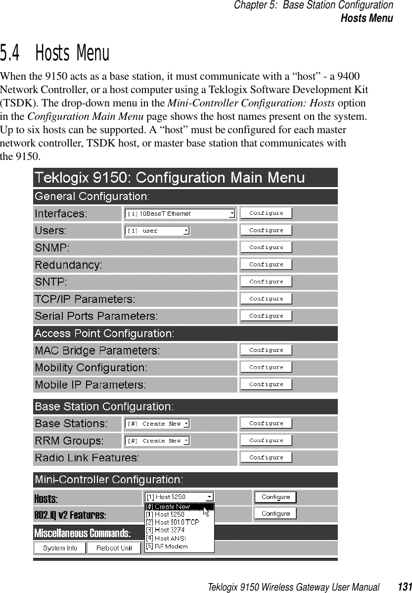 Teklogix 9150 Wireless Gateway User Manual 131Chapter 5: Base Station ConfigurationHosts Menu5.4  Hosts MenuWhen the 9150 acts as a base station, it must communicate with a “host” - a 9400 Network Controller, or a host computer using a Teklogix Software Development Kit (TSDK). The drop-down menu in the Mini-Controller Configuration: Hosts option in the Configuration Main Menu page shows the host names present on the system. Up to six hosts can be supported. A “host” must be configured for each master network controller, TSDK host, or master base station that communicates with the 9150.