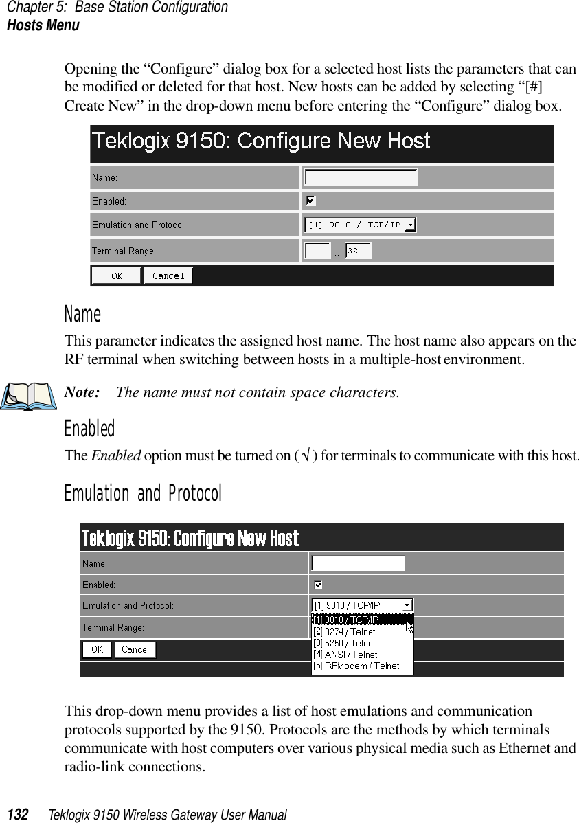 Chapter 5: Base Station ConfigurationHosts Menu132 Teklogix 9150 Wireless Gateway User ManualOpening the “Configure” dialog box for a selected host lists the parameters that can be modified or deleted for that host. New hosts can be added by selecting “[#] Create New” in the drop-down menu before entering the “Configure” dialog box.NameThis parameter indicates the assigned host name. The host name also appears on the RF terminal when switching between hosts in a multiple-host environment.Note: The name must not contain space characters.EnabledThe Enabled option must be turned on ( √ ) for terminals to communicate with this host.Emulation and ProtocolThis drop-down menu provides a list of host emulations and communication protocols supported by the 9150. Protocols are the methods by which terminals communicate with host computers over various physical media such as Ethernet and radio-link connections. 