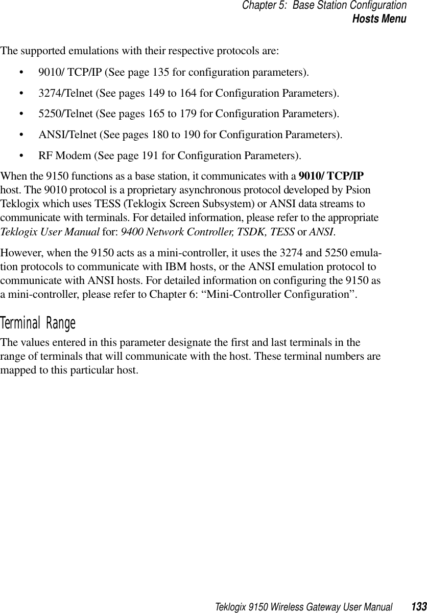 Teklogix 9150 Wireless Gateway User Manual 133Chapter 5: Base Station ConfigurationHosts MenuThe supported emulations with their respective protocols are: • 9010/ TCP/IP (See page 135 for configuration parameters).• 3274/Telnet (See pages 149 to 164 for Configuration Parameters).• 5250/Telnet (See pages 165 to 179 for Configuration Parameters).• ANSI/Telnet (See pages 180 to 190 for Configuration Parameters). • RF Modem (See page 191 for Configuration Parameters).When the 9150 functions as a base station, it communicates with a 9010/ TCP/IP host. The 9010 protocol is a proprietary asynchronous protocol developed by Psion Teklogix which uses TESS (Teklogix Screen Subsystem) or ANSI data streams to communicate with terminals. For detailed information, please refer to the appropriate Teklogix User Manual for: 9400 Network Controller, TSDK, TESS or ANSI.However, when the 9150 acts as a mini-controller, it uses the 3274 and 5250 emula-tion protocols to communicate with IBM hosts, or the ANSI emulation protocol to communicate with ANSI hosts. For detailed information on configuring the 9150 as a mini-controller, please refer to Chapter 6: “Mini-Controller Configuration”.Terminal RangeThe values entered in this parameter designate the first and last terminals in the range of terminals that will communicate with the host. These terminal numbers are mapped to this particular host.