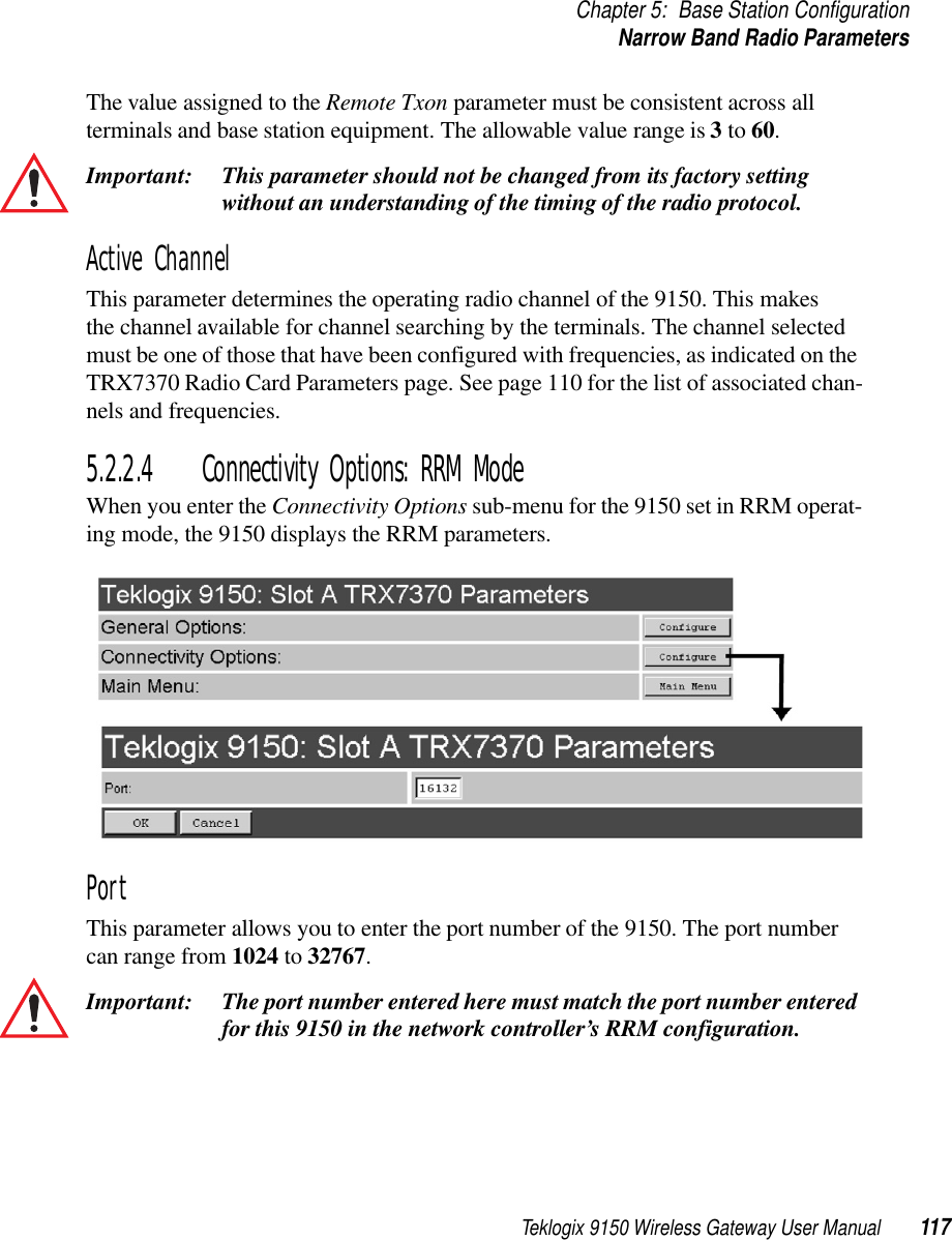 Teklogix 9150 Wireless Gateway User Manual 117Chapter 5: Base Station ConfigurationNarrow Band Radio ParametersThe value assigned to the Remote Txon parameter must be consistent across all terminals and base station equipment. The allowable value range is 3 to 60. Important: This parameter should not be changed from its factory setting without an understanding of the timing of the radio protocol. Active ChannelThis parameter determines the operating radio channel of the 9150. This makes the channel available for channel searching by the terminals. The channel selected must be one of those that have been configured with frequencies, as indicated on the TRX7370 Radio Card Parameters page. See page 110 for the list of associated chan-nels and frequencies.5.2.2.4 Connectivity Options: RRM ModeWhen you enter the Connectivity Options sub-menu for the 9150 set in RRM operat-ing mode, the 9150 displays the RRM parameters.PortThis parameter allows you to enter the port number of the 9150. The port number can range from 1024 to 32767.Important: The port number entered here must match the port number entered for this 9150 in the network controller’s RRM configuration.