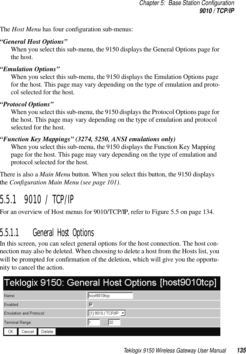 Teklogix 9150 Wireless Gateway User Manual 135Chapter 5: Base Station Configuration9010 / TCP/IPThe Host Menu has four configuration sub-menus:“General Host Options”When you select this sub-menu, the 9150 displays the General Options page for the host.“Emulation Options”When you select this sub-menu, the 9150 displays the Emulation Options page for the host. This page may vary depending on the type of emulation and proto-col selected for the host.“Protocol Options” When you select this sub-menu, the 9150 displays the Protocol Options page for the host. This page may vary depending on the type of emulation and protocol selected for the host.“Function Key Mappings” (3274, 5250, ANSI emulations only)When you select this sub-menu, the 9150 displays the Function Key Mapping page for the host. This page may vary depending on the type of emulation and protocol selected for the host.There is also a Main Menu button. When you select this button, the 9150 displays the Configuration Main Menu (see page 101).5.5.1  9010 / TCP/IPFor an overview of Host menus for 9010/TCP/IP, refer to Figure 5.5 on page 134.5.5.1.1 General Host OptionsIn this screen, you can select general options for the host connection. The host con-nection may also be deleted. When choosing to delete a host from the Hosts list, you will be prompted for confirmation of the deletion, which will give you the opportu-nity to cancel the action.