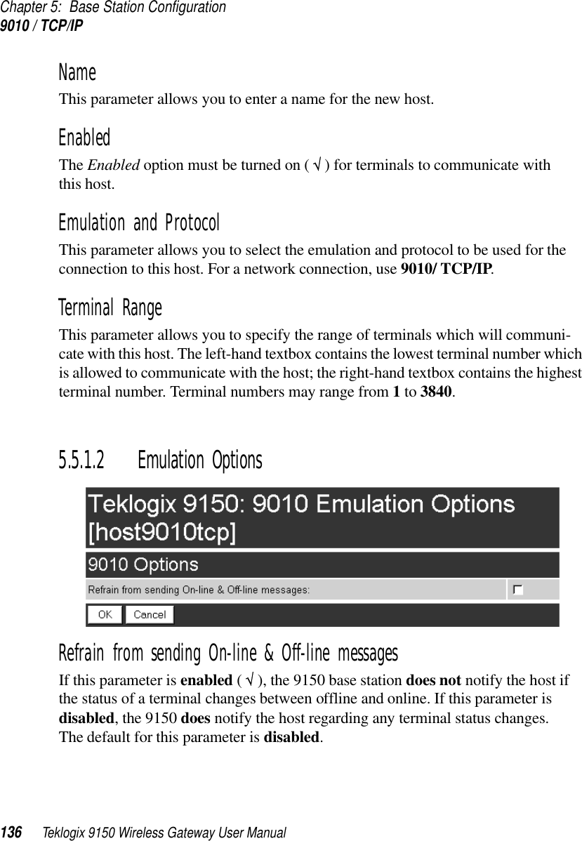 Chapter 5: Base Station Configuration9010 / TCP/IP136 Teklogix 9150 Wireless Gateway User ManualName This parameter allows you to enter a name for the new host.EnabledThe Enabled option must be turned on ( √ ) for terminals to communicate withthis host.Emulation and Protocol This parameter allows you to select the emulation and protocol to be used for the connection to this host. For a network connection, use 9010/ TCP/IP.Terminal Range This parameter allows you to specify the range of terminals which will communi-cate with this host. The left-hand textbox contains the lowest terminal number which is allowed to communicate with the host; the right-hand textbox contains the highest terminal number. Terminal numbers may range from 1 to 3840.5.5.1.2 Emulation OptionsRefrain from sending On-line &amp; Off-line messagesIf this parameter is enabled ( √ ), the 9150 base station does not notify the host if the status of a terminal changes between offline and online. If this parameter is disabled, the 9150 does notify the host regarding any terminal status changes. The default for this parameter is disabled.