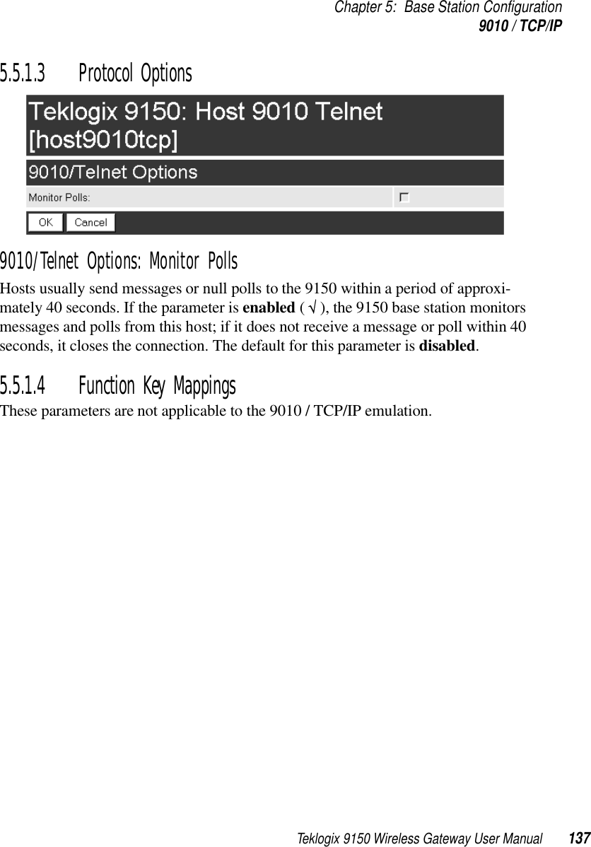 Teklogix 9150 Wireless Gateway User Manual 137Chapter 5: Base Station Configuration9010 / TCP/IP5.5.1.3 Protocol Options9010/Telnet Options: Monitor PollsHosts usually send messages or null polls to the 9150 within a period of approxi-mately 40 seconds. If the parameter is enabled ( √ ), the 9150 base station monitors messages and polls from this host; if it does not receive a message or poll within 40 seconds, it closes the connection. The default for this parameter is disabled.5.5.1.4 Function Key MappingsThese parameters are not applicable to the 9010 / TCP/IP emulation.