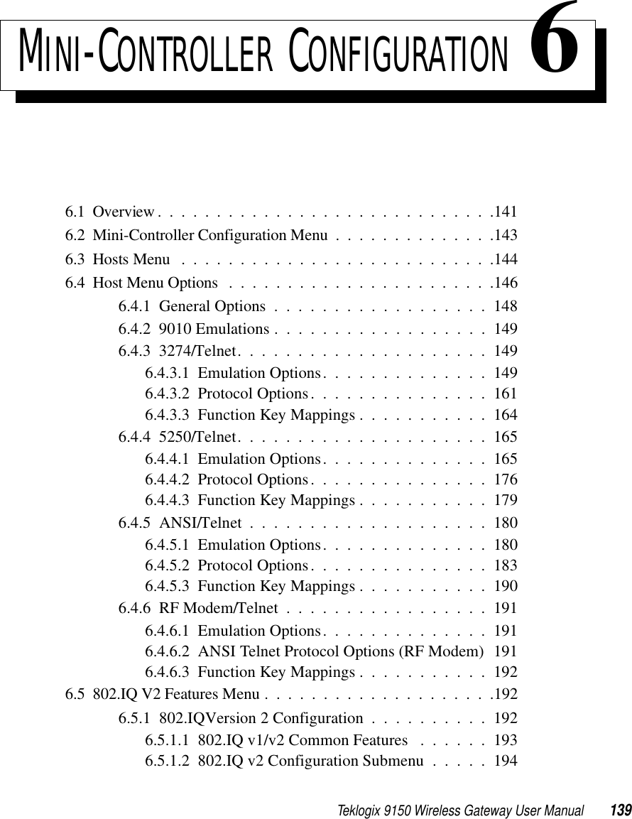 Teklogix 9150 Wireless Gateway User Manual 139MINI-CONTROLLER CONFIGURATION 66.1  Overview.............................1416.2  Mini-Controller Configuration Menu..............1436.3  Hosts Menu ...........................1446.4  Host Menu Options .......................1466.4.1  General Options . . . . . . . . . . . . . . . . . . 1486.4.2  9010 Emulations . . . . . . . . . . . . . . . . . . 1496.4.3  3274/Telnet. . . . . . . . . . . . . . . . . . . . . 1496.4.3.1  Emulation Options. . . . . . . . . . . . . . 1496.4.3.2  Protocol Options. . . . . . . . . . . . . . . 1616.4.3.3  Function Key Mappings . . . . . . . . . . . 1646.4.4  5250/Telnet. . . . . . . . . . . . . . . . . . . . . 1656.4.4.1  Emulation Options. . . . . . . . . . . . . . 1656.4.4.2  Protocol Options. . . . . . . . . . . . . . . 1766.4.4.3  Function Key Mappings . . . . . . . . . . . 1796.4.5  ANSI/Telnet....................1806.4.5.1  Emulation Options. . . . . . . . . . . . . . 1806.4.5.2  Protocol Options. . . . . . . . . . . . . . . 1836.4.5.3  Function Key Mappings . . . . . . . . . . . 1906.4.6  RF Modem/Telnet.................1916.4.6.1  Emulation Options. . . . . . . . . . . . . . 1916.4.6.2  ANSI Telnet Protocol Options (RF Modem) 1916.4.6.3  Function Key Mappings . . . . . . . . . . . 1926.5  802.IQ V2 Features Menu . . ..................1926.5.1  802.IQ Version 2 Configuration . . . . . . . . . . 1926.5.1.1  802.IQ v1/v2 Common Features . . . . . . 1936.5.1.2  802.IQ v2 Configuration Submenu . . . . . 194