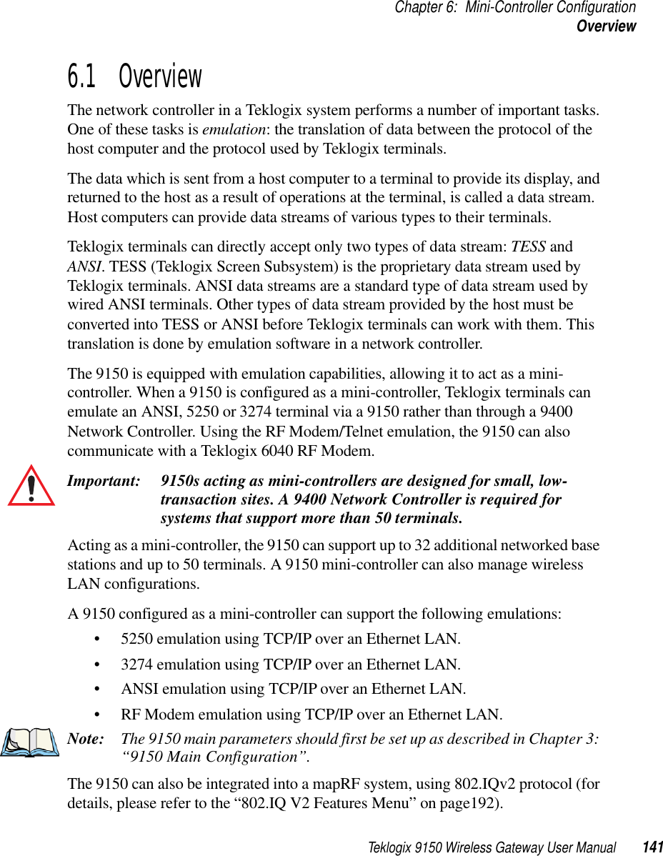 Teklogix 9150 Wireless Gateway User Manual 141Chapter 6: Mini-Controller ConfigurationOverview6.1  OverviewThe network controller in a Teklogix system performs a number of important tasks. One of these tasks is emulation: the translation of data between the protocol of the host computer and the protocol used by Teklogix terminals. The data which is sent from a host computer to a terminal to provide its display, and returned to the host as a result of operations at the terminal, is called a data stream. Host computers can provide data streams of various types to their terminals.Teklogix terminals can directly accept only two types of data stream: TESS and ANSI. TESS (Teklogix Screen Subsystem) is the proprietary data stream used by Teklogix terminals. ANSI data streams are a standard type of data stream used by wired ANSI terminals. Other types of data stream provided by the host must be converted into TESS or ANSI before Teklogix terminals can work with them. This translation is done by emulation software in a network controller. The 9150 is equipped with emulation capabilities, allowing it to act as a mini-controller. When a 9150 is configured as a mini-controller, Teklogix terminals can emulate an ANSI, 5250 or 3274 terminal via a 9150 rather than through a 9400 Network Controller. Using the RF Modem/Telnet emulation, the 9150 can also communicate with a Teklogix 6040 RF Modem.Important: 9150s acting as mini-controllers are designed for small, low-transaction sites. A 9400 Network Controller is required for systems that support more than 50 terminals.Acting as a mini-controller, the 9150 can support up to 32 additional networked base stations and up to 50 terminals. A 9150 mini-controller can also manage wireless LAN configurations.A 9150 configured as a mini-controller can support the following emulations:• 5250 emulation using TCP/IP over an Ethernet LAN.• 3274 emulation using TCP/IP over an Ethernet LAN.• ANSI emulation using TCP/IP over an Ethernet LAN.• RF Modem emulation using TCP/IP over an Ethernet LAN. Note: The 9150 main parameters should first be set up as described in Chapter 3: “9150 Main Configuration”. The 9150 can also be integrated into a mapRF system, using 802.IQv2 protocol (for details, please refer to the “802.IQ V2 Features Menu” on page192). 