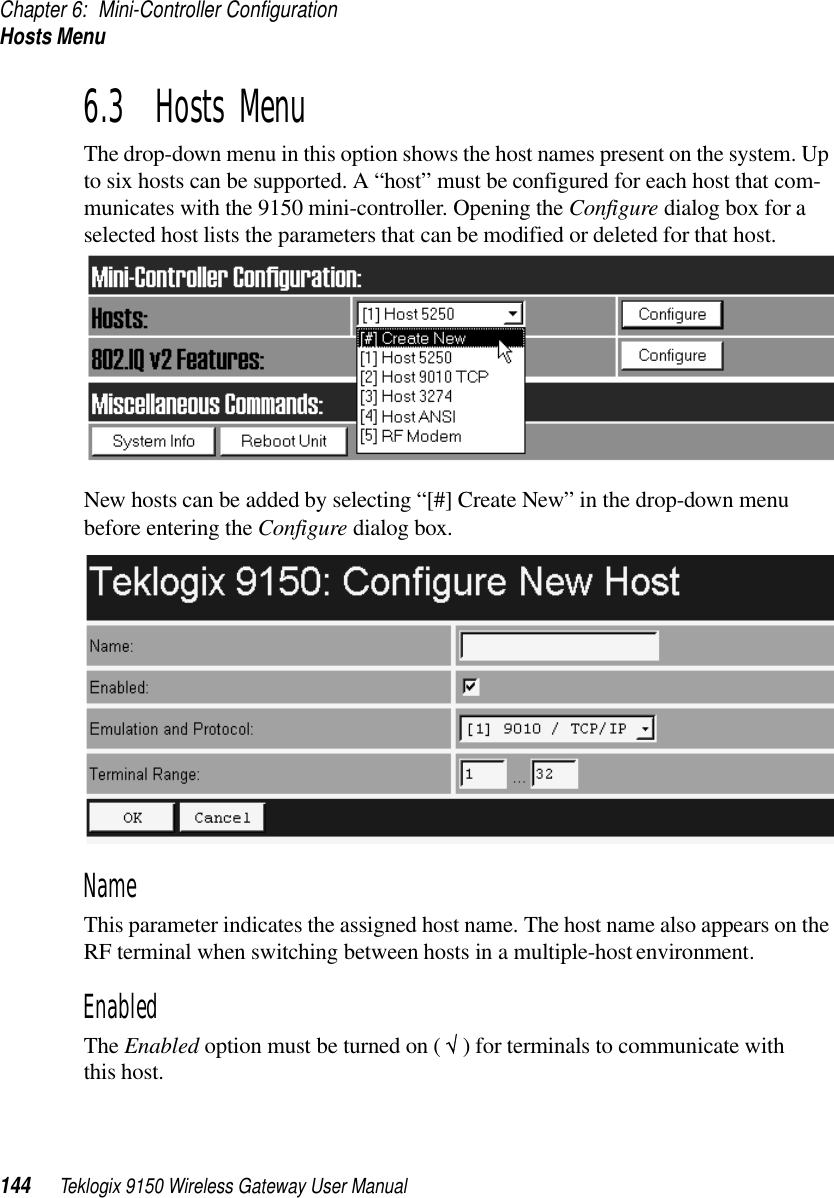 Chapter 6: Mini-Controller ConfigurationHosts Menu144 Teklogix 9150 Wireless Gateway User Manual6.3  Hosts MenuThe drop-down menu in this option shows the host names present on the system. Up to six hosts can be supported. A “host” must be configured for each host that com-municates with the 9150 mini-controller. Opening the Configure dialog box for a selected host lists the parameters that can be modified or deleted for that host. New hosts can be added by selecting “[#] Create New” in the drop-down menu before entering the Configure dialog box.NameThis parameter indicates the assigned host name. The host name also appears on the RF terminal when switching between hosts in a multiple-host environment.EnabledThe Enabled option must be turned on ( √ ) for terminals to communicate with this host.