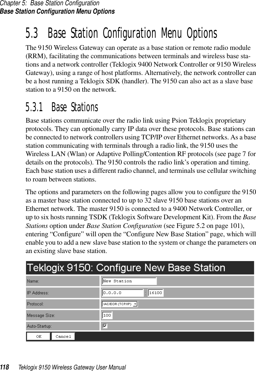 Chapter 5: Base Station ConfigurationBase Station Configuration Menu Options118 Teklogix 9150 Wireless Gateway User Manual5.3  Base Station Configuration Menu OptionsThe 9150 Wireless Gateway can operate as a base station or remote radio module (RRM), facilitating the communications between terminals and wireless base sta-tions and a network controller (Teklogix 9400 Network Controller or 9150 Wireless Gateway), using a range of host platforms. Alternatively, the network controller can be a host running a Teklogix SDK (handler). The 9150 can also act as a slave base station to a 9150 on the network. 5.3.1  Base StationsBase stations communicate over the radio link using Psion Teklogix proprietary protocols. They can optionally carry IP data over these protocols. Base stations can be connected to network controllers using TCP/IP over Ethernet networks. As a base station communicating with terminals through a radio link, the 9150 uses the Wireless LAN (Wlan) or Adaptive Polling/Contention RF protocols (see page 7 for details on the protocols). The 9150 controls the radio link’s operation and timing. Each base station uses a different radio channel, and terminals use cellular switching to roam between stations. The options and parameters on the following pages allow you to configure the 9150 as a master base station connected to up to 32 slave 9150 base stations over an Ethernet network. The master 9150 is connected to a 9400 Network Controller, or up to six hosts running TSDK (Teklogix Software Development Kit). From the Base Stations option under Base Station Configuration (see Figure 5.2 on page 101), entering “Configure” will open the “Configure New Base Station” page, which will enable you to add a new slave base station to the system or change the parameters on an existing slave base station.