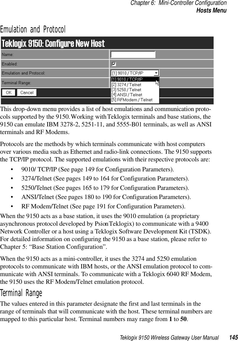 Teklogix 9150 Wireless Gateway User Manual 145Chapter 6: Mini-Controller ConfigurationHosts MenuEmulation and ProtocolThis drop-down menu provides a list of host emulations and communication proto-cols supported by the 9150. Working with Teklogix terminals and base stations, the 9150 can emulate IBM 3278-2, 5251-11, and 5555-B01 terminals, as well as ANSI terminals and RF Modems.Protocols are the methods by which terminals communicate with host computers over various media such as Ethernet and radio-link connections. The 9150 supports the TCP/IP protocol. The supported emulations with their respective protocols are: • 9010/ TCP/IP (See page 149 for Configuration Parameters).• 3274/Telnet (See pages 149 to 164 for Configuration Parameters).• 5250/Telnet (See pages 165 to 179 for Configuration Parameters).• ANSI/Telnet (See pages 180 to 190 for Configuration Parameters). • RF Modem/Telnet (See page 191 for Configuration Parameters).When the 9150 acts as a base station, it uses the 9010 emulation (a proprietary asynchronous protocol developed by Psion Teklogix) to communicate with a 9400 Network Controller or a host using a Teklogix Software Development Kit (TSDK). For detailed information on configuring the 9150 as a base station, please refer to Chapter 5: “Base Station Configuration”.When the 9150 acts as a mini-controller, it uses the 3274 and 5250 emulation protocols to communicate with IBM hosts, or the ANSI emulation protocol to com-municate with ANSI terminals. To communicate with a Teklogix 6040 RF Modem, the 9150 uses the RF Modem/Telnet emulation protocol.Terminal RangeThe values entered in this parameter designate the first and last terminals in the range of terminals that will communicate with the host. These terminal numbers are mapped to this particular host. Terminal numbers may range from 1 to 50.