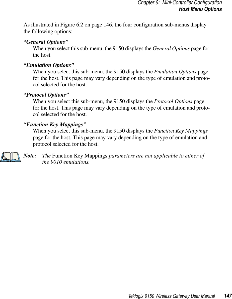 Teklogix 9150 Wireless Gateway User Manual 147Chapter 6: Mini-Controller ConfigurationHost Menu OptionsAs illustrated in Figure 6.2 on page 146, the four configuration sub-menus display the following options: “General Options”When you select this sub-menu, the 9150 displays the General Options page for the host.“Emulation Options”When you select this sub-menu, the 9150 displays the Emulation Options page for the host. This page may vary depending on the type of emulation and proto-col selected for the host.“Protocol Options”When you select this sub-menu, the 9150 displays the Protocol Options page for the host. This page may vary depending on the type of emulation and proto-col selected for the host.“Function Key Mappings”When you select this sub-menu, the 9150 displays the Function Key Mappings page for the host. This page may vary depending on the type of emulation and protocol selected for the host.Note: The Function Key Mappings parameters are not applicable to either of the 9010 emulations.