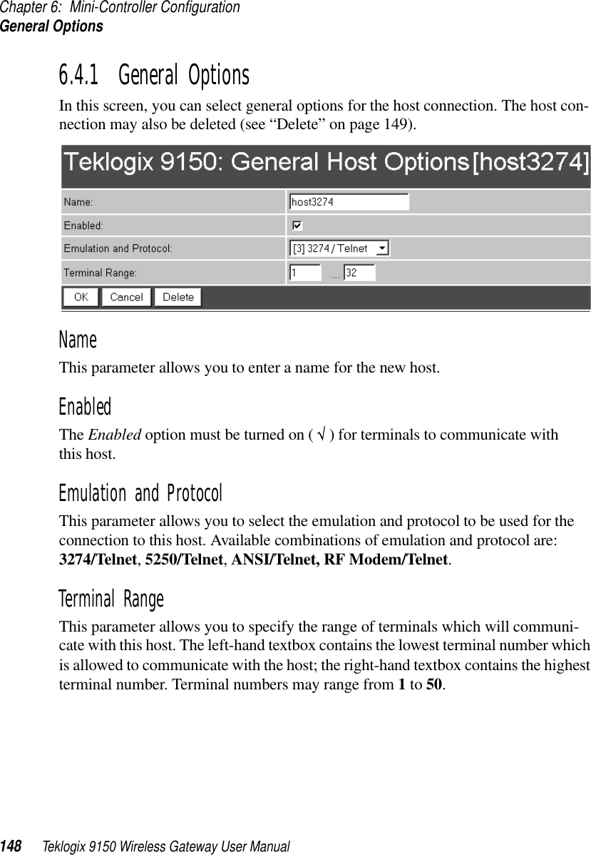 Chapter 6: Mini-Controller ConfigurationGeneral Options148 Teklogix 9150 Wireless Gateway User Manual6.4.1  General OptionsIn this screen, you can select general options for the host connection. The host con-nection may also be deleted (see “Delete” on page 149). Name This parameter allows you to enter a name for the new host.EnabledThe Enabled option must be turned on ( √ ) for terminals to communicate with this host.Emulation and Protocol This parameter allows you to select the emulation and protocol to be used for the connection to this host. Available combinations of emulation and protocol are: 3274/Telnet, 5250/Telnet, ANSI/Telnet, RF Modem/Telnet. Terminal Range This parameter allows you to specify the range of terminals which will communi-cate with this host. The left-hand textbox contains the lowest terminal number which is allowed to communicate with the host; the right-hand textbox contains the highest terminal number. Terminal numbers may range from 1 to 50.