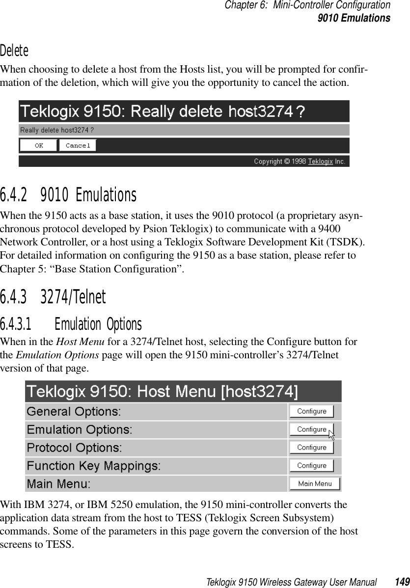 Teklogix 9150 Wireless Gateway User Manual 149Chapter 6: Mini-Controller Configuration9010 EmulationsDeleteWhen choosing to delete a host from the Hosts list, you will be prompted for confir-mation of the deletion, which will give you the opportunity to cancel the action.6.4.2  9010 EmulationsWhen the 9150 acts as a base station, it uses the 9010 protocol (a proprietary asyn-chronous protocol developed by Psion Teklogix) to communicate with a 9400 Network Controller, or a host using a Teklogix Software Development Kit (TSDK). For detailed information on configuring the 9150 as a base station, please refer to Chapter 5: “Base Station Configuration”.6.4.3  3274/Telnet 6.4.3.1 Emulation OptionsWhen in the Host Menu for a 3274/Telnet host, selecting the Configure button for the Emulation Options page will open the 9150 mini-controller’s 3274/Telnet version of that page.With IBM 3274, or IBM 5250 emulation, the 9150 mini-controller converts the application data stream from the host to TESS (Teklogix Screen Subsystem) commands. Some of the parameters in this page govern the conversion of the host screens to TESS.