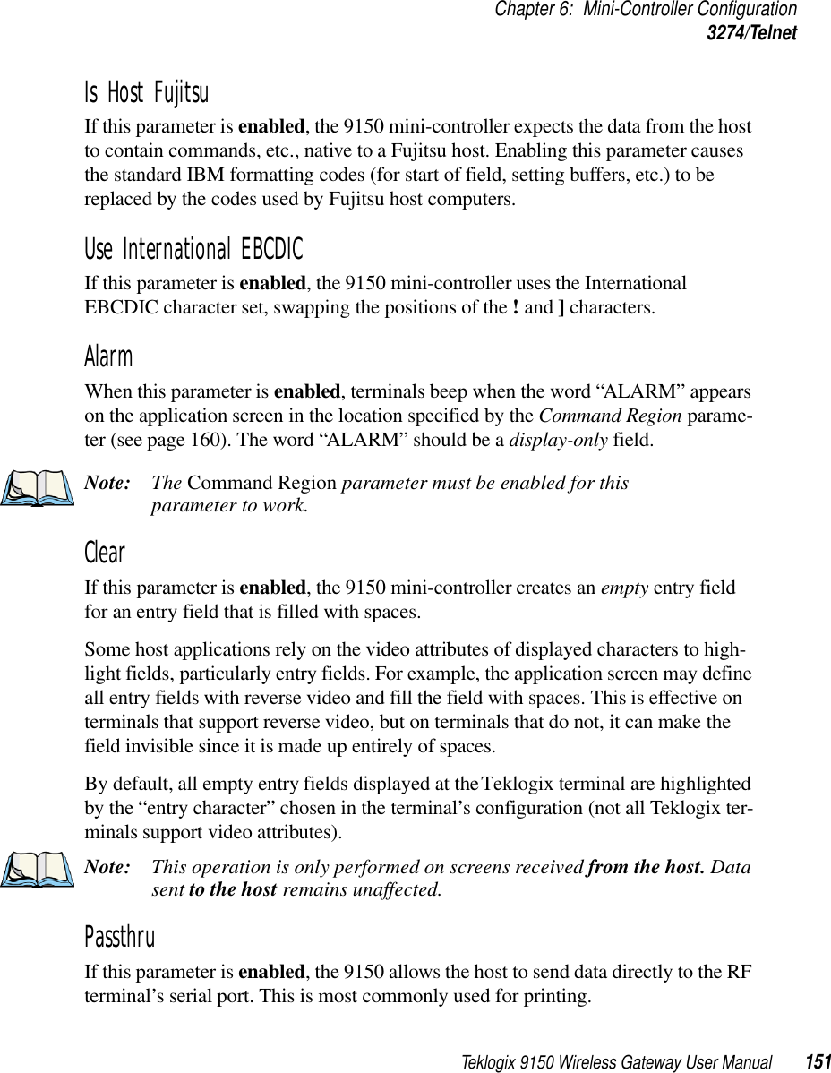 Teklogix 9150 Wireless Gateway User Manual 151Chapter 6: Mini-Controller Configuration3274/TelnetIs Host Fujitsu If this parameter is enabled, the 9150 mini-controller expects the data from the host to contain commands, etc., native to a Fujitsu host. Enabling this parameter causes the standard IBM formatting codes (for start of field, setting buffers, etc.) to be replaced by the codes used by Fujitsu host computers.Use International EBCDIC If this parameter is enabled, the 9150 mini-controller uses the International EBCDIC character set, swapping the positions of the ! and ] characters. Alarm When this parameter is enabled, terminals beep when the word “ALARM” appears on the application screen in the location specified by the Command Region parame-ter (see page 160). The word “ALARM” should be a display-only field.Note: The Command Region parameter must be enabled for this parameter to work.Clear If this parameter is enabled, the 9150 mini-controller creates an empty entry field for an entry field that is filled with spaces.Some host applications rely on the video attributes of displayed characters to high-light fields, particularly entry fields. For example, the application screen may define all entry fields with reverse video and fill the field with spaces. This is effective on terminals that support reverse video, but on terminals that do not, it can make the field invisible since it is made up entirely of spaces.By default, all empty entry fields displayed at the Teklogix terminal are highlighted by the “entry character” chosen in the terminal’s configuration (not all Teklogix ter-minals support video attributes). Note: This operation is only performed on screens received from the host. Data sent to the host remains unaffected.Passthru If this parameter is enabled, the 9150 allows the host to send data directly to the RF terminal’s serial port. This is most commonly used for printing. 