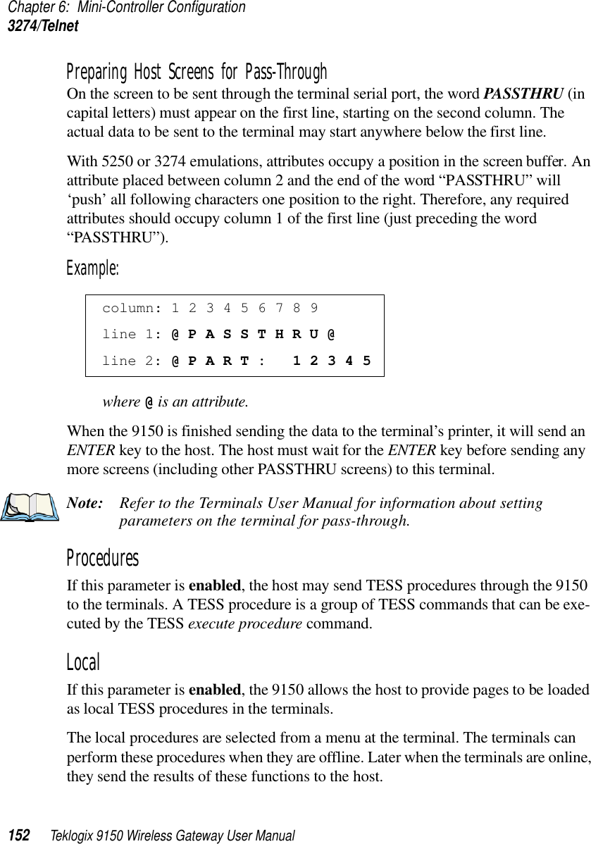 Chapter 6: Mini-Controller Configuration3274/Telnet152 Teklogix 9150 Wireless Gateway User ManualPreparing Host Screens for Pass-ThroughOn the screen to be sent through the terminal serial port, the word PASSTHRU (in capital letters) must appear on the first line, starting on the second column. The actual data to be sent to the terminal may start anywhere below the first line.With 5250 or 3274 emulations, attributes occupy a position in the screen buffer. An attribute placed between column 2 and the end of the word “PASSTHRU” will ‘push’ all following characters one position to the right. Therefore, any required attributes should occupy column 1 of the first line (just preceding the word “PASSTHRU”). Example:where @ is an attribute.When the 9150 is finished sending the data to the terminal’s printer, it will send an ENTER key to the host. The host must wait for the ENTER key before sending any more screens (including other PASSTHRU screens) to this terminal.Note: Refer to the Terminals User Manual for information about setting parameters on the terminal for pass-through.Procedures If this parameter is enabled, the host may send TESS procedures through the 9150 to the terminals. A TESS procedure is a group of TESS commands that can be exe-cuted by the TESS execute procedure command.Local If this parameter is enabled, the 9150 allows the host to provide pages to be loaded as local TESS procedures in the terminals.The local procedures are selected from a menu at the terminal. The terminals can perform these procedures when they are offline. Later when the terminals are online, they send the results of these functions to the host. column: 1 2 3 4 5 6 7 8 9 line 1: @ P A S S T H R U @ line 2: @ P A R T :   1 2 3 4 5