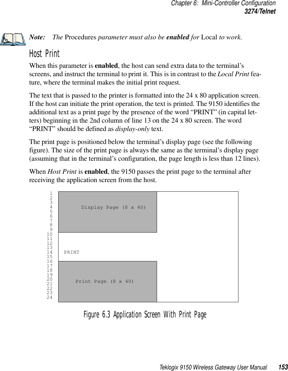 Teklogix 9150 Wireless Gateway User Manual 153Chapter 6: Mini-Controller Configuration3274/TelnetNote: The Procedures parameter must also be enabled for Local to work.Host Print When this parameter is enabled, the host can send extra data to the terminal’s screens, and instruct the terminal to print it. This is in contrast to the Local Print fea-ture, where the terminal makes the initial print request. The text that is passed to the printer is formatted into the 24 x 80 application screen. If the host can initiate the print operation, the text is printed. The 9150 identifies the additional text as a print page by the presence of the word “PRINT” (in capital let-ters) beginning in the 2nd column of line 13 on the 24 x 80 screen. The word “PRINT” should be defined as display-only text.The print page is positioned below the terminal’s display page (see the following figure). The size of the print page is always the same as the terminal’s display page (assuming that in the terminal’s configuration, the page length is less than 12 lines).When Host Print is enabled, the 9150 passes the print page to the terminal after receiving the application screen from the host.Figure 6.3 Application Screen With Print Page 1 2 3 4 5 6 7 8 9101112131415161718192021222324Display Page (8 x 40) Print Page (8 x 40) PRINT