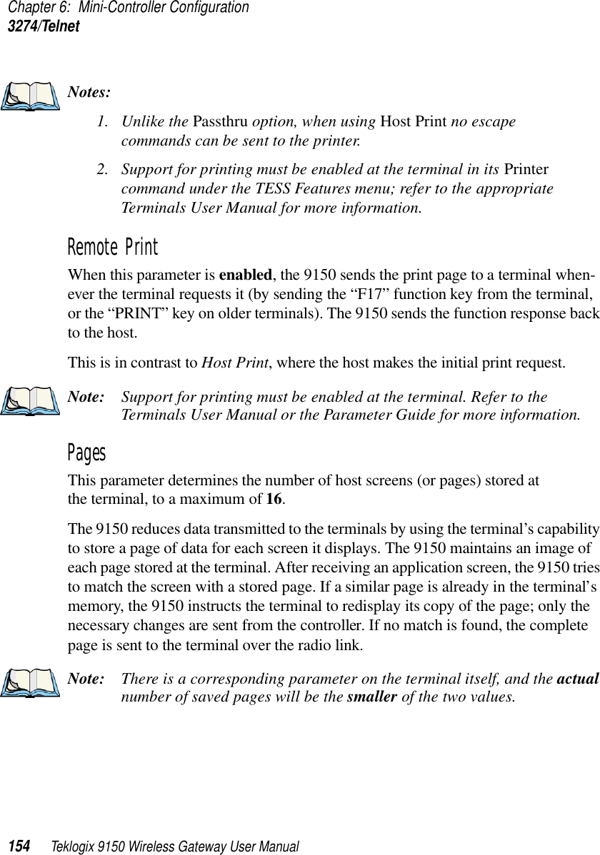 Chapter 6: Mini-Controller Configuration3274/Telnet154 Teklogix 9150 Wireless Gateway User ManualNotes:1. Unlike the Passthru option, when using Host Print no escape commands can be sent to the printer.2. Support for printing must be enabled at the terminal in its Printer command under the TESS Features menu; refer to the appropriate Terminals User Manual for more information.Remote PrintWhen this parameter is enabled, the 9150 sends the print page to a terminal when-ever the terminal requests it (by sending the “F17” function key from the terminal, or the “PRINT” key on older terminals). The 9150 sends the function response back to the host. This is in contrast to Host Print, where the host makes the initial print request.Note: Support for printing must be enabled at the terminal. Refer to the Terminals User Manual or the Parameter Guide for more information.Pages This parameter determines the number of host screens (or pages) stored at the terminal, to a maximum of 16. The 9150 reduces data transmitted to the terminals by using the terminal’s capability to store a page of data for each screen it displays. The 9150 maintains an image of each page stored at the terminal. After receiving an application screen, the 9150 tries to match the screen with a stored page. If a similar page is already in the terminal’s memory, the 9150 instructs the terminal to redisplay its copy of the page; only the necessary changes are sent from the controller. If no match is found, the complete page is sent to the terminal over the radio link.Note: There is a corresponding parameter on the terminal itself, and the actual number of saved pages will be the smaller of the two values.