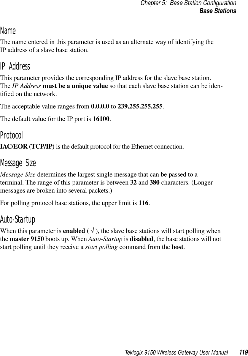 Teklogix 9150 Wireless Gateway User Manual 119Chapter 5: Base Station ConfigurationBase StationsNameThe name entered in this parameter is used as an alternate way of identifying the IP address of a slave base station.IP AddressThis parameter provides the corresponding IP address for the slave base station. The IP Address must be a unique value so that each slave base station can be iden-tified on the network. The acceptable value ranges from 0.0.0.0 to 239.255.255.255.The default value for the IP port is 16100.ProtocolIAC/EOR (TCP/IP) is the default protocol for the Ethernet connection.Message SizeMessage Size determines the largest single message that can be passed to a terminal. The range of this parameter is between 32 and 380 characters. (Longer messages are broken into several packets.) For polling protocol base stations, the upper limit is 116.Auto-StartupWhen this parameter is enabled ( √ ), the slave base stations will start polling when the master 9150 boots up. When Auto-Startup is disabled, the base stations will not start polling until they receive a start polling command from the host.