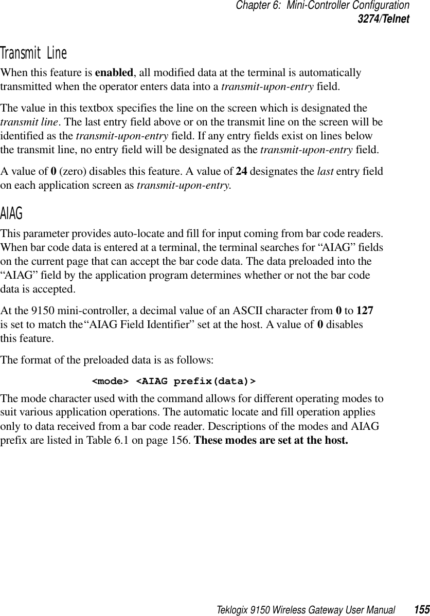 Teklogix 9150 Wireless Gateway User Manual 155Chapter 6: Mini-Controller Configuration3274/TelnetTransmit Line When this feature is enabled, all modified data at the terminal is automatically transmitted when the operator enters data into a transmit-upon-entry field.The value in this textbox specifies the line on the screen which is designated the transmit line. The last entry field above or on the transmit line on the screen will be identified as the transmit-upon-entry field. If any entry fields exist on lines below the transmit line, no entry field will be designated as the transmit-upon-entry field.A value of 0 (zero) disables this feature. A value of 24 designates the last entry field on each application screen as transmit-upon-entry.AIAGThis parameter provides auto-locate and fill for input coming from bar code readers. When bar code data is entered at a terminal, the terminal searches for “AIAG” fields on the current page that can accept the bar code data. The data preloaded into the “AIAG” field by the application program determines whether or not the bar code data is accepted.At the 9150 mini-controller, a decimal value of an ASCII character from 0 to 127 is set to match the “AIAG Field Identifier” set at the host. A value of 0 disables this feature.The format of the preloaded data is as follows:&lt;mode&gt; &lt;AIAG prefix(data)&gt;The mode character used with the command allows for different operating modes to suit various application operations. The automatic locate and fill operation applies only to data received from a bar code reader. Descriptions of the modes and AIAG prefix are listed in Table 6.1 on page 156. These modes are set at the host.