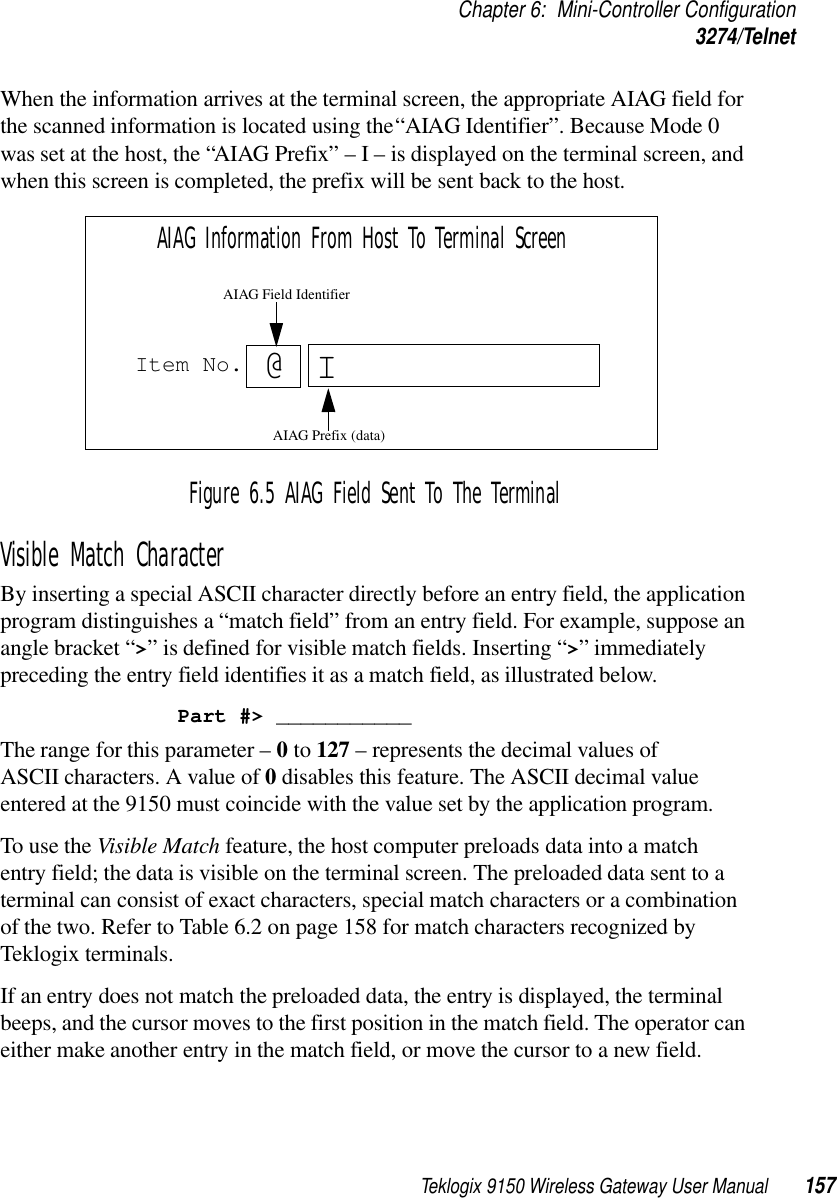 Teklogix 9150 Wireless Gateway User Manual 157Chapter 6: Mini-Controller Configuration3274/TelnetWhen the information arrives at the terminal screen, the appropriate AIAG field for the scanned information is located using the “AIAG Identifier”. Because Mode 0 was set at the host, the “AIAG Prefix” – I – is displayed on the terminal screen, and when this screen is completed, the prefix will be sent back to the host.Figure 6.5 AIAG Field Sent To The TerminalVisible Match CharacterBy inserting a special ASCII character directly before an entry field, the application program distinguishes a “match field” from an entry field. For example, suppose an angle bracket “&gt;” is defined for visible match fields. Inserting “&gt;” immediately preceding the entry field identifies it as a match field, as illustrated below.Part #&gt; ___________The range for this parameter – 0 to 127 – represents the decimal values of ASCII characters. A value of 0 disables this feature. The ASCII decimal value entered at the 9150 must coincide with the value set by the application program.To use the Visible Match feature, the host computer preloads data into a match entry field; the data is visible on the terminal screen. The preloaded data sent to a terminal can consist of exact characters, special match characters or a combination of the two. Refer to Table 6.2 on page 158 for match characters recognized by Teklogix terminals.If an entry does not match the preloaded data, the entry is displayed, the terminal beeps, and the cursor moves to the first position in the match field. The operator can either make another entry in the match field, or move the cursor to a new field. Item No. IAIAG Information From Host To Terminal Screen@AIAG Prefix (data)AIAG Field Identifier