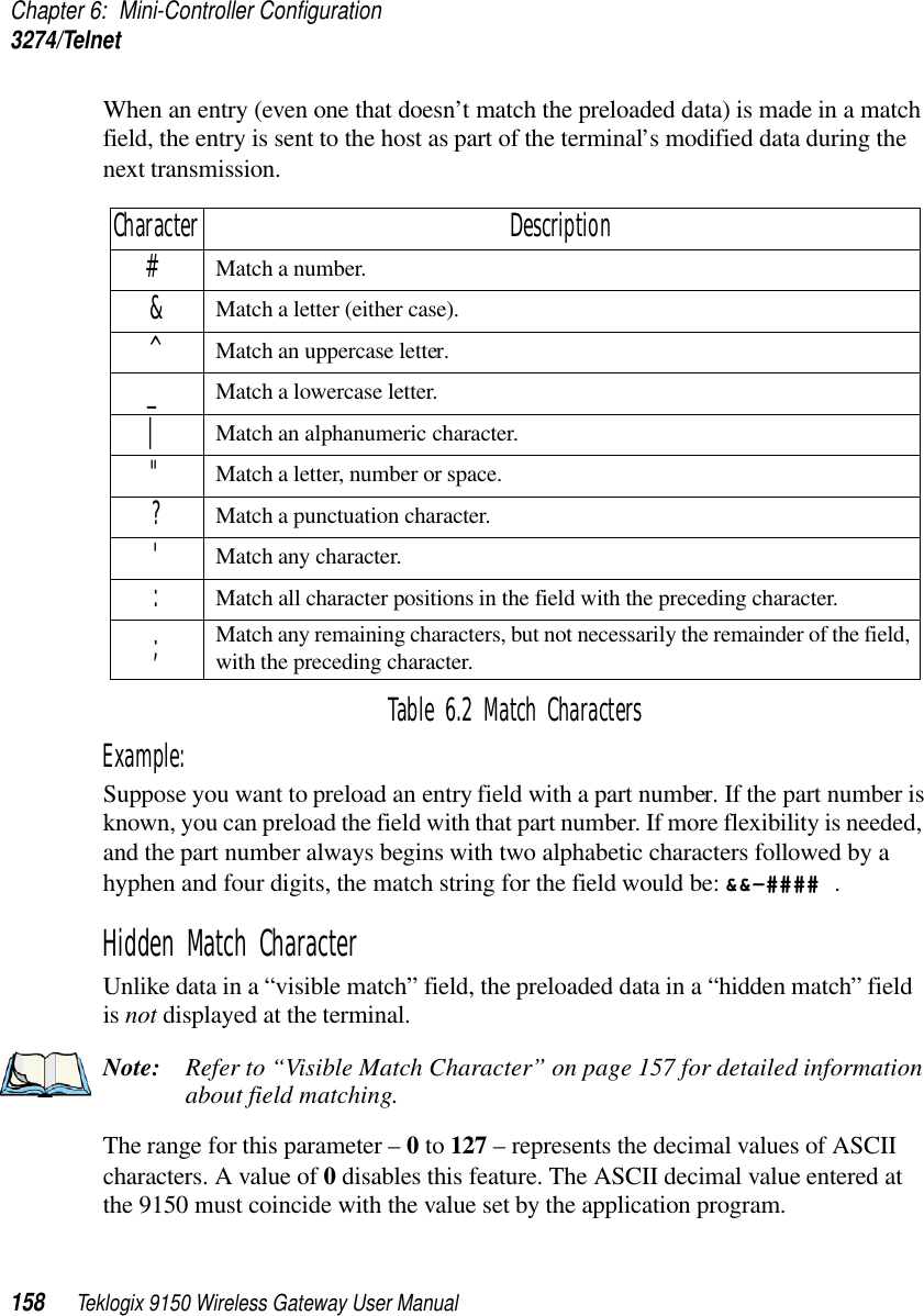 Chapter 6: Mini-Controller Configuration3274/Telnet158 Teklogix 9150 Wireless Gateway User ManualWhen an entry (even one that doesn’t match the preloaded data) is made in a match field, the entry is sent to the host as part of the terminal’s modified data during the next transmission.Table 6.2 Match CharactersExample: Suppose you want to preload an entry field with a part number. If the part number is known, you can preload the field with that part number. If more flexibility is needed, and the part number always begins with two alphabetic characters followed by a hyphen and four digits, the match string for the field would be: &amp;&amp;–#### .Hidden Match CharacterUnlike data in a “visible match” field, the preloaded data in a “hidden match” field is not displayed at the terminal.Note: Refer to “Visible Match Character” on page 157 for detailed information about field matching.The range for this parameter – 0 to 127 – represents the decimal values of ASCII characters. A value of 0 disables this feature. The ASCII decimal value entered at the 9150 must coincide with the value set by the application program.Character Description#Match a number.&amp;Match a letter (either case).^Match an uppercase letter._Match a lowercase letter.|Match an alphanumeric character.&quot;Match a letter, number or space.?Match a punctuation character.&apos;Match any character.:Match all character positions in the field with the preceding character.;Match any remaining characters, but not necessarily the remainder of the field, with the preceding character.