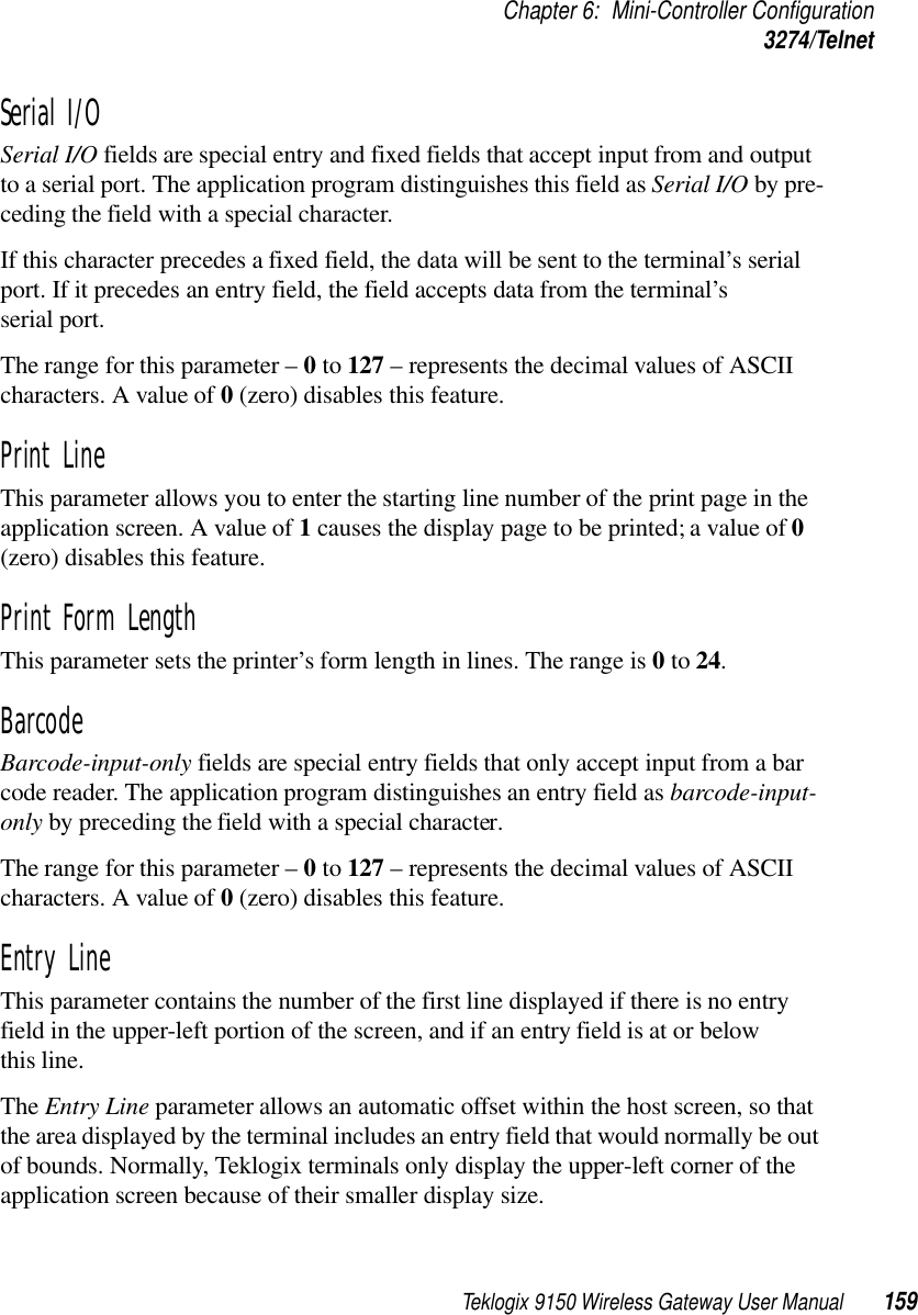 Teklogix 9150 Wireless Gateway User Manual 159Chapter 6: Mini-Controller Configuration3274/TelnetSerial I/O Serial I/O fields are special entry and fixed fields that accept input from and output to a serial port. The application program distinguishes this field as Serial I/O by pre-ceding the field with a special character. If this character precedes a fixed field, the data will be sent to the terminal’s serial port. If it precedes an entry field, the field accepts data from the terminal’s serial port.The range for this parameter – 0 to 127 – represents the decimal values of ASCII characters. A value of 0 (zero) disables this feature.Print Line This parameter allows you to enter the starting line number of the print page in the application screen. A value of 1 causes the display page to be printed; a value of 0 (zero) disables this feature.Print Form LengthThis parameter sets the printer’s form length in lines. The range is 0 to 24.Barcode Barcode-input-only fields are special entry fields that only accept input from a bar code reader. The application program distinguishes an entry field as barcode-input-only by preceding the field with a special character. The range for this parameter – 0 to 127 – represents the decimal values of ASCII characters. A value of 0 (zero) disables this feature.Entry Line This parameter contains the number of the first line displayed if there is no entry field in the upper-left portion of the screen, and if an entry field is at or below this line.The Entry Line parameter allows an automatic offset within the host screen, so that the area displayed by the terminal includes an entry field that would normally be out of bounds. Normally, Teklogix terminals only display the upper-left corner of the application screen because of their smaller display size.