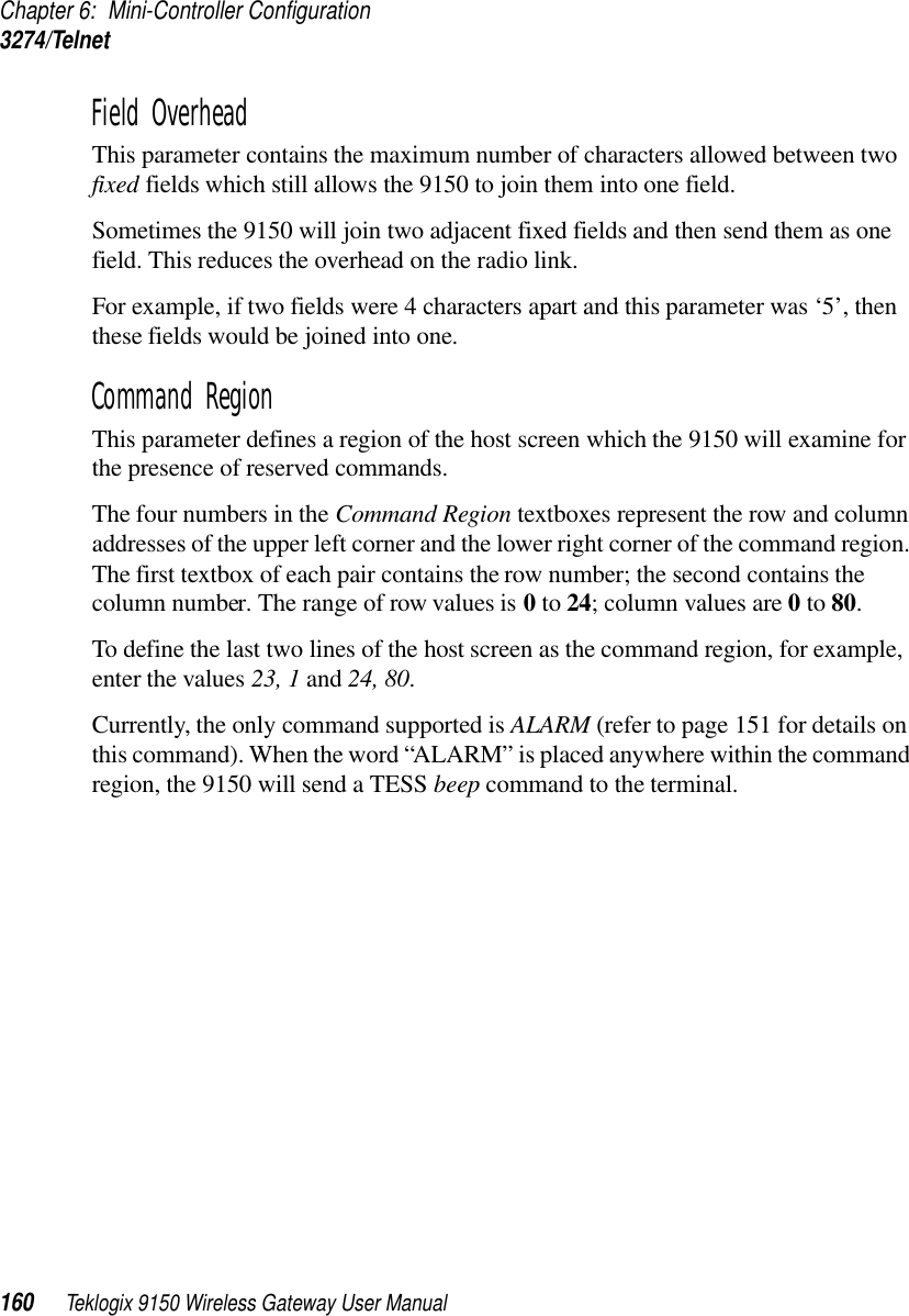 Chapter 6: Mini-Controller Configuration3274/Telnet160 Teklogix 9150 Wireless Gateway User ManualField Overhead This parameter contains the maximum number of characters allowed between two fixed fields which still allows the 9150 to join them into one field.Sometimes the 9150 will join two adjacent fixed fields and then send them as one field. This reduces the overhead on the radio link. For example, if two fields were 4 characters apart and this parameter was ‘5’, then these fields would be joined into one.Command Region This parameter defines a region of the host screen which the 9150 will examine for the presence of reserved commands. The four numbers in the Command Region textboxes represent the row and column addresses of the upper left corner and the lower right corner of the command region. The first textbox of each pair contains the row number; the second contains the column number. The range of row values is 0 to 24; column values are 0 to 80. To define the last two lines of the host screen as the command region, for example, enter the values 23, 1 and 24, 80.Currently, the only command supported is ALARM (refer to page 151 for details on this command). When the word “ALARM” is placed anywhere within the command region, the 9150 will send a TESS beep command to the terminal.