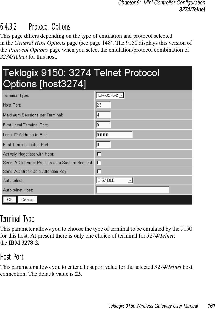 Teklogix 9150 Wireless Gateway User Manual 161Chapter 6: Mini-Controller Configuration3274/Telnet6.4.3.2 Protocol OptionsThis page differs depending on the type of emulation and protocol selected in the General Host Options page (see page 148). The 9150 displays this version of the Protocol Options page when you select the emulation/protocol combination of 3274/Telnet for this host.Terminal Type This parameter allows you to choose the type of terminal to be emulated by the 9150 for this host. At present there is only one choice of terminal for 3274/Telnet: the IBM 3278-2.Host Port This parameter allows you to enter a host port value for the selected 3274/Telnet host connection. The default value is 23.