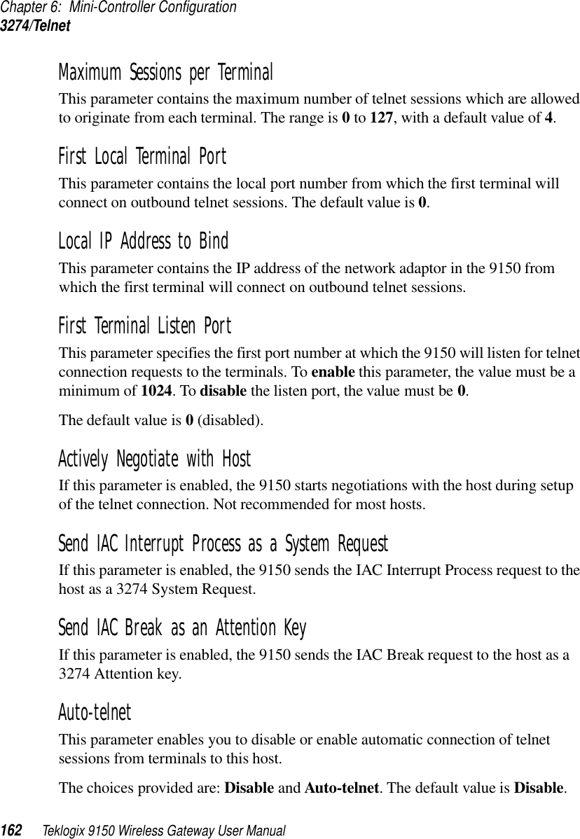 Chapter 6: Mini-Controller Configuration3274/Telnet162 Teklogix 9150 Wireless Gateway User ManualMaximum Sessions per Terminal This parameter contains the maximum number of telnet sessions which are allowed to originate from each terminal. The range is 0 to 127, with a default value of 4.First Local Terminal Port This parameter contains the local port number from which the first terminal will connect on outbound telnet sessions. The default value is 0.Local IP Address to Bind This parameter contains the IP address of the network adaptor in the 9150 from which the first terminal will connect on outbound telnet sessions.First Terminal Listen Port This parameter specifies the first port number at which the 9150 will listen for telnet connection requests to the terminals. To enable this parameter, the value must be a minimum of 1024. To disable the listen port, the value must be 0. The default value is 0 (disabled).Actively Negotiate with Host If this parameter is enabled, the 9150 starts negotiations with the host during setup of the telnet connection. Not recommended for most hosts.Send IAC Interrupt Process as a System Request If this parameter is enabled, the 9150 sends the IAC Interrupt Process request to the host as a 3274 System Request.Send IAC Break as an Attention Key If this parameter is enabled, the 9150 sends the IAC Break request to the host as a 3274 Attention key.Auto-telnetThis parameter enables you to disable or enable automatic connection of telnet sessions from terminals to this host. The choices provided are: Disable and Auto-telnet. The default value is Disable. 