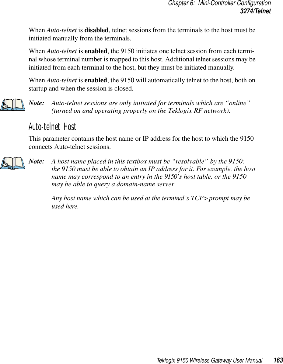 Teklogix 9150 Wireless Gateway User Manual 163Chapter 6: Mini-Controller Configuration3274/TelnetWhen Auto-telnet is disabled, telnet sessions from the terminals to the host must be initiated manually from the terminals.When Auto-telnet is enabled, the 9150 initiates one telnet session from each termi-nal whose terminal number is mapped to this host. Additional telnet sessions may be initiated from each terminal to the host, but they must be initiated manually. When Auto-telnet is enabled, the 9150 will automatically telnet to the host, both on startup and when the session is closed.Note: Auto-telnet sessions are only initiated for terminals which are “online” (turned on and operating properly on the Teklogix RF network).Auto-telnet HostThis parameter contains the host name or IP address for the host to which the 9150 connects Auto-telnet sessions. Note: A host name placed in this textbox must be “resolvable” by the 9150: the 9150 must be able to obtain an IP address for it. For example, the host name may correspond to an entry in the 9150’s host table, or the 9150 may be able to query a domain-name server. Any host name which can be used at the terminal’s TCP&gt; prompt may be used here.