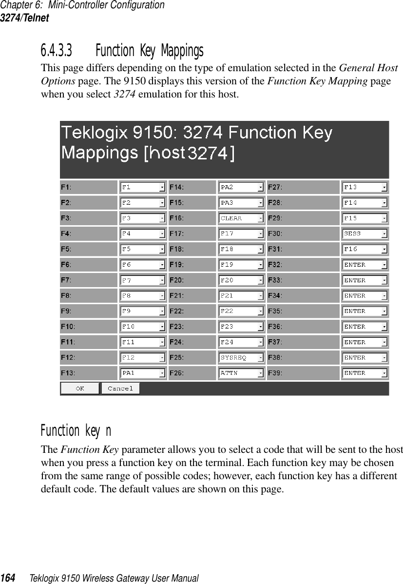 Chapter 6: Mini-Controller Configuration3274/Telnet164 Teklogix 9150 Wireless Gateway User Manual6.4.3.3 Function Key MappingsThis page differs depending on the type of emulation selected in the General Host Options page. The 9150 displays this version of the Function Key Mapping page when you select 3274 emulation for this host.Function key n The Function Key parameter allows you to select a code that will be sent to the host when you press a function key on the terminal. Each function key may be chosen from the same range of possible codes; however, each function key has a different default code. The default values are shown on this page.