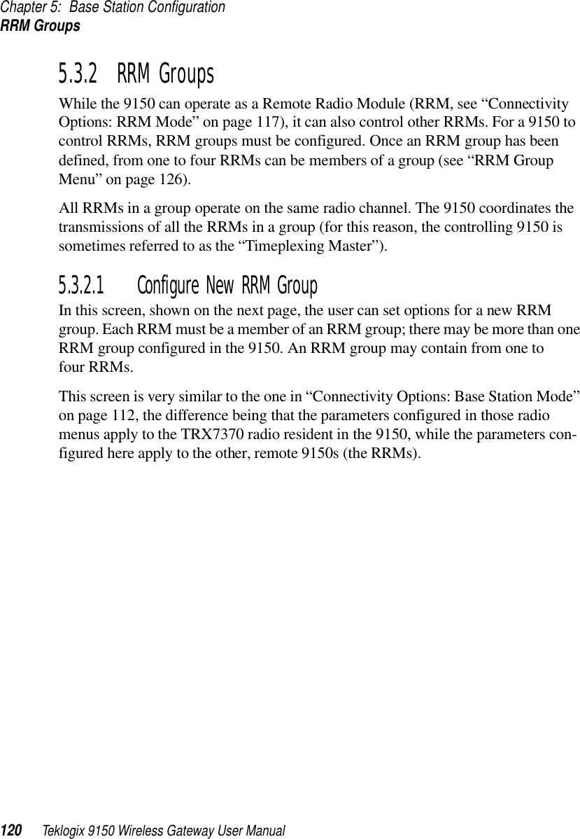 Chapter 5: Base Station ConfigurationRRM Groups120 Teklogix 9150 Wireless Gateway User Manual5.3.2  RRM GroupsWhile the 9150 can operate as a Remote Radio Module (RRM, see “Connectivity Options: RRM Mode” on page 117), it can also control other RRMs. For a 9150 to control RRMs, RRM groups must be configured. Once an RRM group has been defined, from one to four RRMs can be members of a group (see “RRM Group Menu” on page 126).All RRMs in a group operate on the same radio channel. The 9150 coordinates the transmissions of all the RRMs in a group (for this reason, the controlling 9150 is sometimes referred to as the “Timeplexing Master”).5.3.2.1 Configure New RRM GroupIn this screen, shown on the next page, the user can set options for a new RRM group. Each RRM must be a member of an RRM group; there may be more than one RRM group configured in the 9150. An RRM group may contain from one to four RRMs.This screen is very similar to the one in “Connectivity Options: Base Station Mode” on page 112, the difference being that the parameters configured in those radio menus apply to the TRX7370 radio resident in the 9150, while the parameters con-figured here apply to the other, remote 9150s (the RRMs).