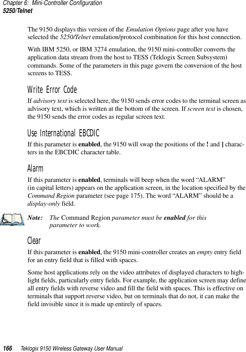 Chapter 6: Mini-Controller Configuration5250/Telnet166 Teklogix 9150 Wireless Gateway User ManualThe 9150 displays this version of the Emulation Options page after you have selected the 5250/Telnet emulation/protocol combination for this host connection.With IBM 5250, or IBM 3274 emulation, the 9150 mini-controller converts the application data stream from the host to TESS (Teklogix Screen Subsystem) commands. Some of the parameters in this page govern the conversion of the host screens to TESS.Write Error Code If advisory text is selected here, the 9150 sends error codes to the terminal screen as advisory text, which is written at the bottom of the screen. If screen text is chosen, the 9150 sends the error codes as regular screen text.Use International EBCDIC If this parameter is enabled, the 9150 will swap the positions of the ! and ] charac-ters in the EBCDIC character table.Alarm If this parameter is enabled, terminals will beep when the word “ALARM” (in capital letters) appears on the application screen, in the location specified by the Command Region parameter (see page 175). The word “ALARM” should be a display-only field.Note: The Command Region parameter must be enabled for this parameter to work.Clear If this parameter is enabled, the 9150 mini-controller creates an empty entry field for an entry field that is filled with spaces.Some host applications rely on the video attributes of displayed characters to high-light fields, particularly entry fields. For example, the application screen may define all entry fields with reverse video and fill the field with spaces. This is effective on terminals that support reverse video, but on terminals that do not, it can make the field invisible since it is made up entirely of spaces.