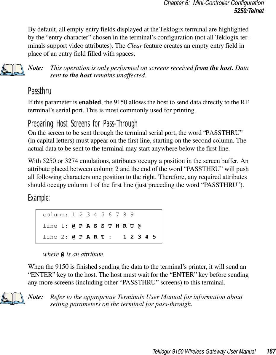 Teklogix 9150 Wireless Gateway User Manual 167Chapter 6: Mini-Controller Configuration5250/TelnetBy default, all empty entry fields displayed at the Teklogix terminal are highlighted by the “entry character” chosen in the terminal’s configuration (not all Teklogix ter-minals support video attributes). The Clear feature creates an empty entry field in place of an entry field filled with spaces.Note: This operation is only performed on screens received from the host. Data sent to the host remains unaffected.Passthru If this parameter is enabled, the 9150 allows the host to send data directly to the RF terminal’s serial port. This is most commonly used for printing. Preparing Host Screens for Pass-ThroughOn the screen to be sent through the terminal serial port, the word “PASSTHRU” (in capital letters) must appear on the first line, starting on the second column. The actual data to be sent to the terminal may start anywhere below the first line.With 5250 or 3274 emulations, attributes occupy a position in the screen buffer. An attribute placed between column 2 and the end of the word “PASSTHRU” will push all following characters one position to the right. Therefore, any required attributes should occupy column 1 of the first line (just preceding the word “PASSTHRU”). Example:where @ is an attribute.When the 9150 is finished sending the data to the terminal’s printer, it will send an “ENTER” key to the host. The host must wait for the “ENTER” key before sending any more screens (including other “PASSTHRU” screens) to this terminal.Note: Refer to the appropriate Terminals User Manual for information about setting parameters on the terminal for pass-through. column: 1 2 3 4 5 6 7 8 9 line 1: @ P A S S T H R U @ line 2: @ P A R T :   1 2 3 4 5