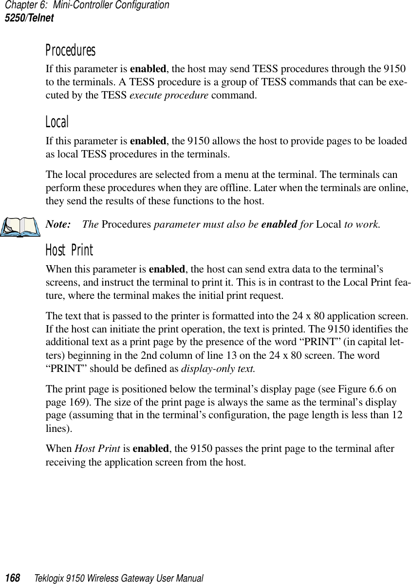 Chapter 6: Mini-Controller Configuration5250/Telnet168 Teklogix 9150 Wireless Gateway User ManualProcedures If this parameter is enabled, the host may send TESS procedures through the 9150 to the terminals. A TESS procedure is a group of TESS commands that can be exe-cuted by the TESS execute procedure command.Local If this parameter is enabled, the 9150 allows the host to provide pages to be loaded as local TESS procedures in the terminals.The local procedures are selected from a menu at the terminal. The terminals can perform these procedures when they are offline. Later when the terminals are online, they send the results of these functions to the host.Note: The Procedures parameter must also be enabled for Local to work.Host Print When this parameter is enabled, the host can send extra data to the terminal’s screens, and instruct the terminal to print it. This is in contrast to the Local Print fea-ture, where the terminal makes the initial print request. The text that is passed to the printer is formatted into the 24 x 80 application screen. If the host can initiate the print operation, the text is printed. The 9150 identifies the additional text as a print page by the presence of the word “PRINT” (in capital let-ters) beginning in the 2nd column of line 13 on the 24 x 80 screen. The word “PRINT” should be defined as display-only text.The print page is positioned below the terminal’s display page (see Figure 6.6 on page 169). The size of the print page is always the same as the terminal’s display page (assuming that in the terminal’s configuration, the page length is less than 12 lines). When Host Print is enabled, the 9150 passes the print page to the terminal after receiving the application screen from the host.