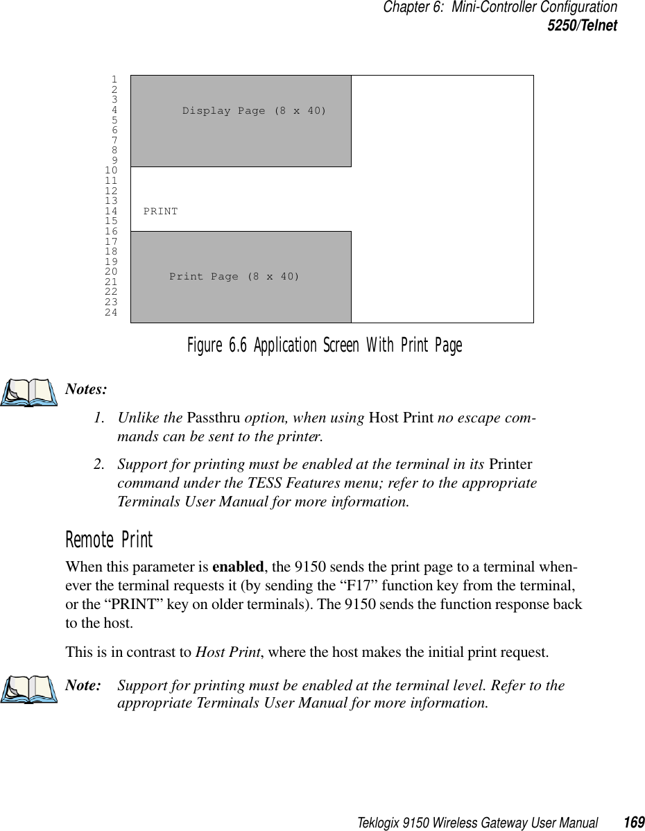 Teklogix 9150 Wireless Gateway User Manual 169Chapter 6: Mini-Controller Configuration5250/TelnetFigure 6.6 Application Screen With Print PageNotes:1. Unlike the Passthru option, when using Host Print no escape com-mands can be sent to the printer.2. Support for printing must be enabled at the terminal in its Printer command under the TESS Features menu; refer to the appropriate Terminals User Manual for more information.Remote Print When this parameter is enabled, the 9150 sends the print page to a terminal when-ever the terminal requests it (by sending the “F17” function key from the terminal, or the “PRINT” key on older terminals). The 9150 sends the function response back to the host. This is in contrast to Host Print, where the host makes the initial print request.Note: Support for printing must be enabled at the terminal level. Refer to the appropriate Terminals User Manual for more information. 1 2 3 4 5 6 7 8 9101112131415161718192021222324Display Page (8 x 40) Print Page (8 x 40) PRINT