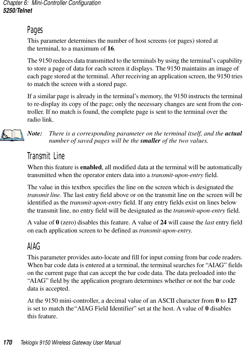 Chapter 6: Mini-Controller Configuration5250/Telnet170 Teklogix 9150 Wireless Gateway User ManualPages This parameter determines the number of host screens (or pages) stored at the terminal, to a maximum of 16. The 9150 reduces data transmitted to the terminals by using the terminal’s capability to store a page of data for each screen it displays. The 9150 maintains an image of each page stored at the terminal. After receiving an application screen, the 9150 tries to match the screen with a stored page. If a similar page is already in the terminal’s memory, the 9150 instructs the terminal to re-display its copy of the page; only the necessary changes are sent from the con-troller. If no match is found, the complete page is sent to the terminal over theradio link.Note: There is a corresponding parameter on the terminal itself, and the actual number of saved pages will be the smaller of the two values.Transmit Line When this feature is enabled, all modified data at the terminal will be automatically transmitted when the operator enters data into a transmit-upon-entry field.The value in this textbox specifies the line on the screen which is designated the transmit line. The last entry field above or on the transmit line on the screen will be identified as the transmit-upon-entry field. If any entry fields exist on lines below the transmit line, no entry field will be designated as the transmit-upon-entry field.A value of 0 (zero) disables this feature. A value of 24 will cause the last entry field on each application screen to be defined as transmit-upon-entry.AIAG This parameter provides auto-locate and fill for input coming from bar code readers. When bar code data is entered at a terminal, the terminal searches for “AIAG” fields on the current page that can accept the bar code data. The data preloaded into the “AIAG” field by the application program determines whether or not the bar code data is accepted.At the 9150 mini-controller, a decimal value of an ASCII character from 0 to 127 is set to match the “AIAG Field Identifier” set at the host. A value of 0 disables this feature.