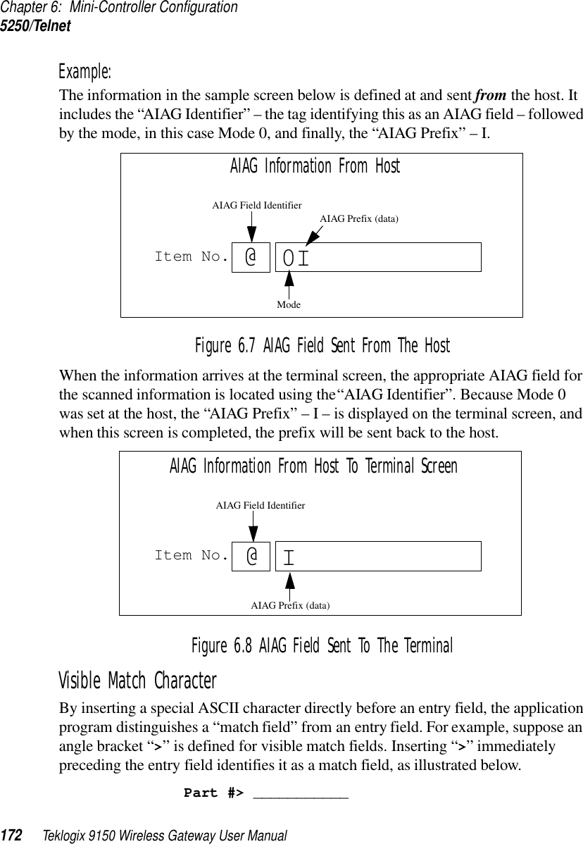 Chapter 6: Mini-Controller Configuration5250/Telnet172 Teklogix 9150 Wireless Gateway User ManualExample: The information in the sample screen below is defined at and sent from the host. It includes the “AIAG Identifier” – the tag identifying this as an AIAG field – followed by the mode, in this case Mode 0, and finally, the “AIAG Prefix” – I.Figure 6.7 AIAG Field Sent From The HostWhen the information arrives at the terminal screen, the appropriate AIAG field for the scanned information is located using the “AIAG Identifier”. Because Mode 0 was set at the host, the “AIAG Prefix” – I – is displayed on the terminal screen, and when this screen is completed, the prefix will be sent back to the host.Figure 6.8 AIAG Field Sent To The TerminalVisible Match Character By inserting a special ASCII character directly before an entry field, the application program distinguishes a “match field” from an entry field. For example, suppose an angle bracket “&gt;” is defined for visible match fields. Inserting “&gt;” immediately preceding the entry field identifies it as a match field, as illustrated below.Part #&gt; ___________Item No. @0AIAG Information From HostAIAG Prefix (data)ModeAIAG Field IdentifierIItem No. IAIAG Information From Host To Terminal Screen@AIAG Prefix (data)AIAG Field Identifier