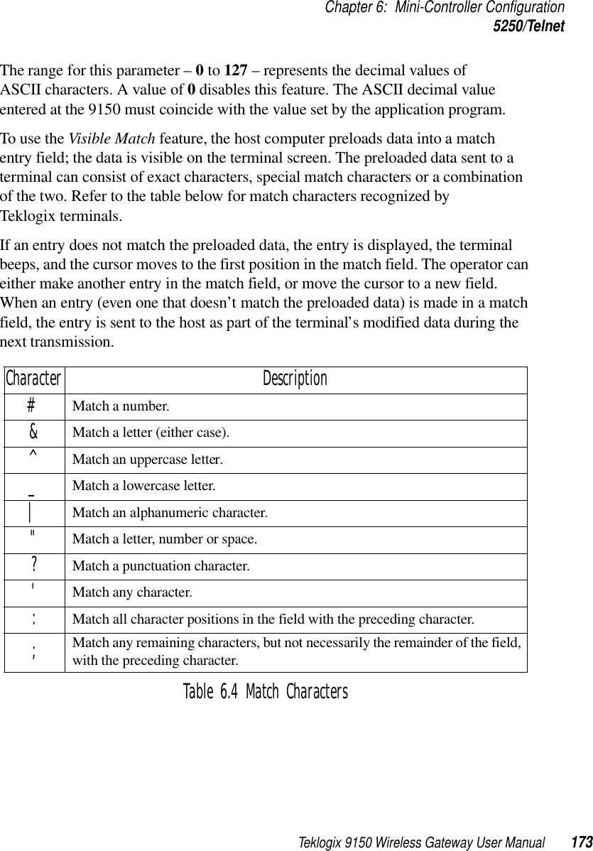 Teklogix 9150 Wireless Gateway User Manual 173Chapter 6: Mini-Controller Configuration5250/TelnetThe range for this parameter – 0 to 127 – represents the decimal values of ASCII characters. A value of 0 disables this feature. The ASCII decimal value entered at the 9150 must coincide with the value set by the application program.To use the Visible Match feature, the host computer preloads data into a match entry field; the data is visible on the terminal screen. The preloaded data sent to a terminal can consist of exact characters, special match characters or a combination of the two. Refer to the table below for match characters recognized by Teklogix terminals.If an entry does not match the preloaded data, the entry is displayed, the terminal beeps, and the cursor moves to the first position in the match field. The operator can either make another entry in the match field, or move the cursor to a new field. When an entry (even one that doesn’t match the preloaded data) is made in a match field, the entry is sent to the host as part of the terminal’s modified data during the next transmission.Table 6.4 Match CharactersCharacter Description#Match a number.&amp;Match a letter (either case).^Match an uppercase letter._Match a lowercase letter.|Match an alphanumeric character.&quot;Match a letter, number or space.?Match a punctuation character.&apos;Match any character.:Match all character positions in the field with the preceding character.;Match any remaining characters, but not necessarily the remainder of the field, with the preceding character.