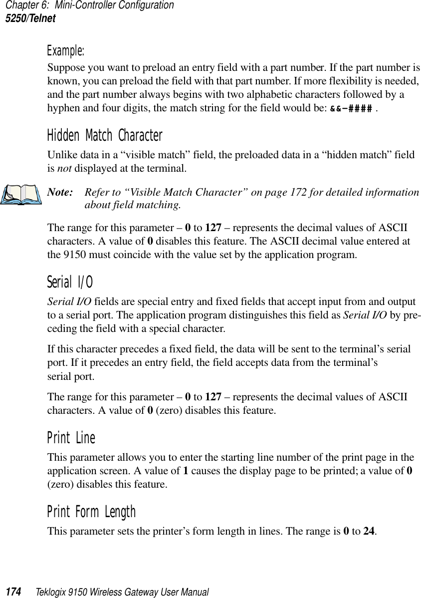 Chapter 6: Mini-Controller Configuration5250/Telnet174 Teklogix 9150 Wireless Gateway User ManualExample: Suppose you want to preload an entry field with a part number. If the part number is known, you can preload the field with that part number. If more flexibility is needed, and the part number always begins with two alphabetic characters followed by a hyphen and four digits, the match string for the field would be: &amp;&amp;–#### .Hidden Match Character Unlike data in a “visible match” field, the preloaded data in a “hidden match” field is not displayed at the terminal.Note: Refer to “Visible Match Character” on page 172 for detailed information about field matching.The range for this parameter – 0 to 127 – represents the decimal values of ASCII characters. A value of 0 disables this feature. The ASCII decimal value entered at the 9150 must coincide with the value set by the application program.Serial I/O Serial I/O fields are special entry and fixed fields that accept input from and output to a serial port. The application program distinguishes this field as Serial I/O by pre-ceding the field with a special character. If this character precedes a fixed field, the data will be sent to the terminal’s serial port. If it precedes an entry field, the field accepts data from the terminal’s serial port.The range for this parameter – 0 to 127 – represents the decimal values of ASCII characters. A value of 0 (zero) disables this feature.Print Line This parameter allows you to enter the starting line number of the print page in the application screen. A value of 1 causes the display page to be printed; a value of 0 (zero) disables this feature.Print Form LengthThis parameter sets the printer’s form length in lines. The range is 0 to 24.