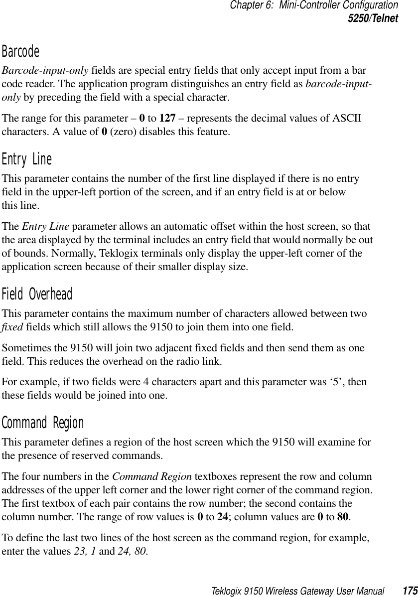 Teklogix 9150 Wireless Gateway User Manual 175Chapter 6: Mini-Controller Configuration5250/TelnetBarcode Barcode-input-only fields are special entry fields that only accept input from a bar code reader. The application program distinguishes an entry field as barcode-input-only by preceding the field with a special character. The range for this parameter – 0 to 127 – represents the decimal values of ASCII characters. A value of 0 (zero) disables this feature.Entry Line This parameter contains the number of the first line displayed if there is no entry field in the upper-left portion of the screen, and if an entry field is at or below this line.The Entry Line parameter allows an automatic offset within the host screen, so that the area displayed by the terminal includes an entry field that would normally be out of bounds. Normally, Teklogix terminals only display the upper-left corner of the application screen because of their smaller display size.Field Overhead This parameter contains the maximum number of characters allowed between two fixed fields which still allows the 9150 to join them into one field.Sometimes the 9150 will join two adjacent fixed fields and then send them as one field. This reduces the overhead on the radio link. For example, if two fields were 4 characters apart and this parameter was ‘5’, then these fields would be joined into one.Command Region This parameter defines a region of the host screen which the 9150 will examine for the presence of reserved commands. The four numbers in the Command Region textboxes represent the row and column addresses of the upper left corner and the lower right corner of the command region. The first textbox of each pair contains the row number; the second contains the column number. The range of row values is 0 to 24; column values are 0 to 80. To define the last two lines of the host screen as the command region, for example, enter the values 23, 1 and 24, 80.