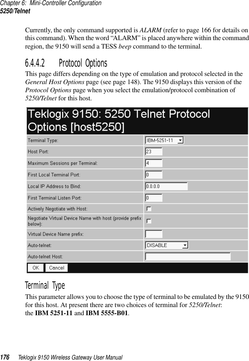 Chapter 6: Mini-Controller Configuration5250/Telnet176 Teklogix 9150 Wireless Gateway User ManualCurrently, the only command supported is ALARM (refer to page 166 for details on this command). When the word “ALARM” is placed anywhere within the command region, the 9150 will send a TESS beep command to the terminal.6.4.4.2 Protocol OptionsThis page differs depending on the type of emulation and protocol selected in the General Host Options page (see page 148). The 9150 displays this version of the Protocol Options page when you select the emulation/protocol combination of 5250/Telnet for this host.Terminal Type This parameter allows you to choose the type of terminal to be emulated by the 9150 for this host. At present there are two choices of terminal for 5250/Telnet: the IBM 5251-11 and IBM 5555-B01.