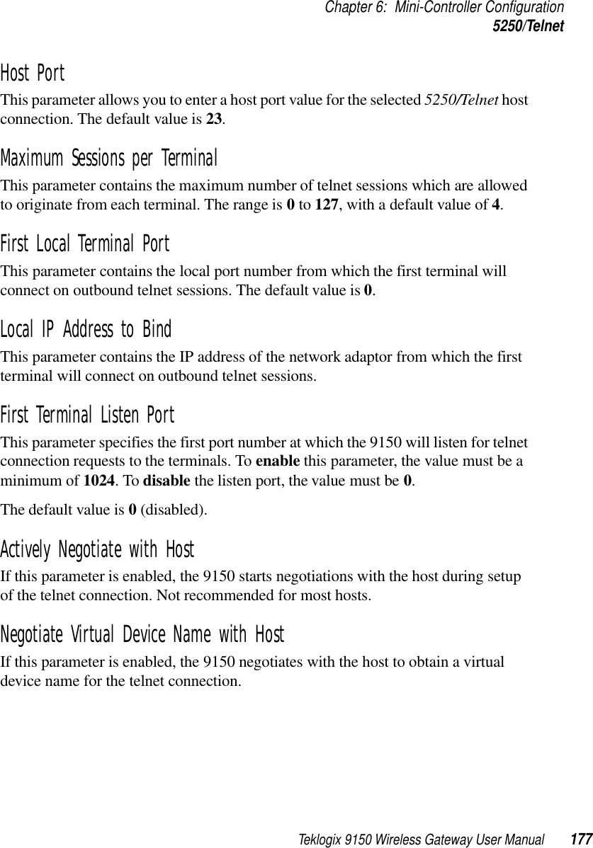 Teklogix 9150 Wireless Gateway User Manual 177Chapter 6: Mini-Controller Configuration5250/TelnetHost Port This parameter allows you to enter a host port value for the selected 5250/Telnet host connection. The default value is 23.Maximum Sessions per Terminal This parameter contains the maximum number of telnet sessions which are allowed to originate from each terminal. The range is 0 to 127, with a default value of 4.First Local Terminal Port This parameter contains the local port number from which the first terminal will connect on outbound telnet sessions. The default value is 0.Local IP Address to Bind This parameter contains the IP address of the network adaptor from which the first terminal will connect on outbound telnet sessions.First Terminal Listen Port This parameter specifies the first port number at which the 9150 will listen for telnet connection requests to the terminals. To enable this parameter, the value must be a minimum of 1024. To disable the listen port, the value must be 0. The default value is 0 (disabled).Actively Negotiate with Host If this parameter is enabled, the 9150 starts negotiations with the host during setup of the telnet connection. Not recommended for most hosts.Negotiate Virtual Device Name with Host If this parameter is enabled, the 9150 negotiates with the host to obtain a virtual device name for the telnet connection.