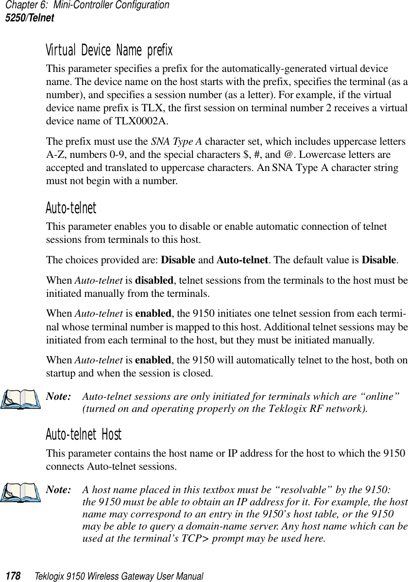 Chapter 6: Mini-Controller Configuration5250/Telnet178 Teklogix 9150 Wireless Gateway User ManualVirtual Device Name prefixThis parameter specifies a prefix for the automatically-generated virtual device name. The device name on the host starts with the prefix, specifies the terminal (as a number), and specifies a session number (as a letter). For example, if the virtual device name prefix is TLX, the first session on terminal number 2 receives a virtual device name of TLX0002A. The prefix must use the SNA Type A character set, which includes uppercase letters A-Z, numbers 0-9, and the special characters $, #, and @. Lowercase letters are accepted and translated to uppercase characters. An SNA Type A character string must not begin with a number.Auto-telnetThis parameter enables you to disable or enable automatic connection of telnet sessions from terminals to this host. The choices provided are: Disable and Auto-telnet. The default value is Disable. When Auto-telnet is disabled, telnet sessions from the terminals to the host must be initiated manually from the terminals.When Auto-telnet is enabled, the 9150 initiates one telnet session from each termi-nal whose terminal number is mapped to this host. Additional telnet sessions may be initiated from each terminal to the host, but they must be initiated manually. When Auto-telnet is enabled, the 9150 will automatically telnet to the host, both on startup and when the session is closed.Note: Auto-telnet sessions are only initiated for terminals which are “online” (turned on and operating properly on the Teklogix RF network).Auto-telnet HostThis parameter contains the host name or IP address for the host to which the 9150 connects Auto-telnet sessions. Note: A host name placed in this textbox must be “resolvable” by the 9150: the 9150 must be able to obtain an IP address for it. For example, the host name may correspond to an entry in the 9150’s host table, or the 9150 may be able to query a domain-name server. Any host name which can be used at the terminal’s TCP&gt; prompt may be used here.